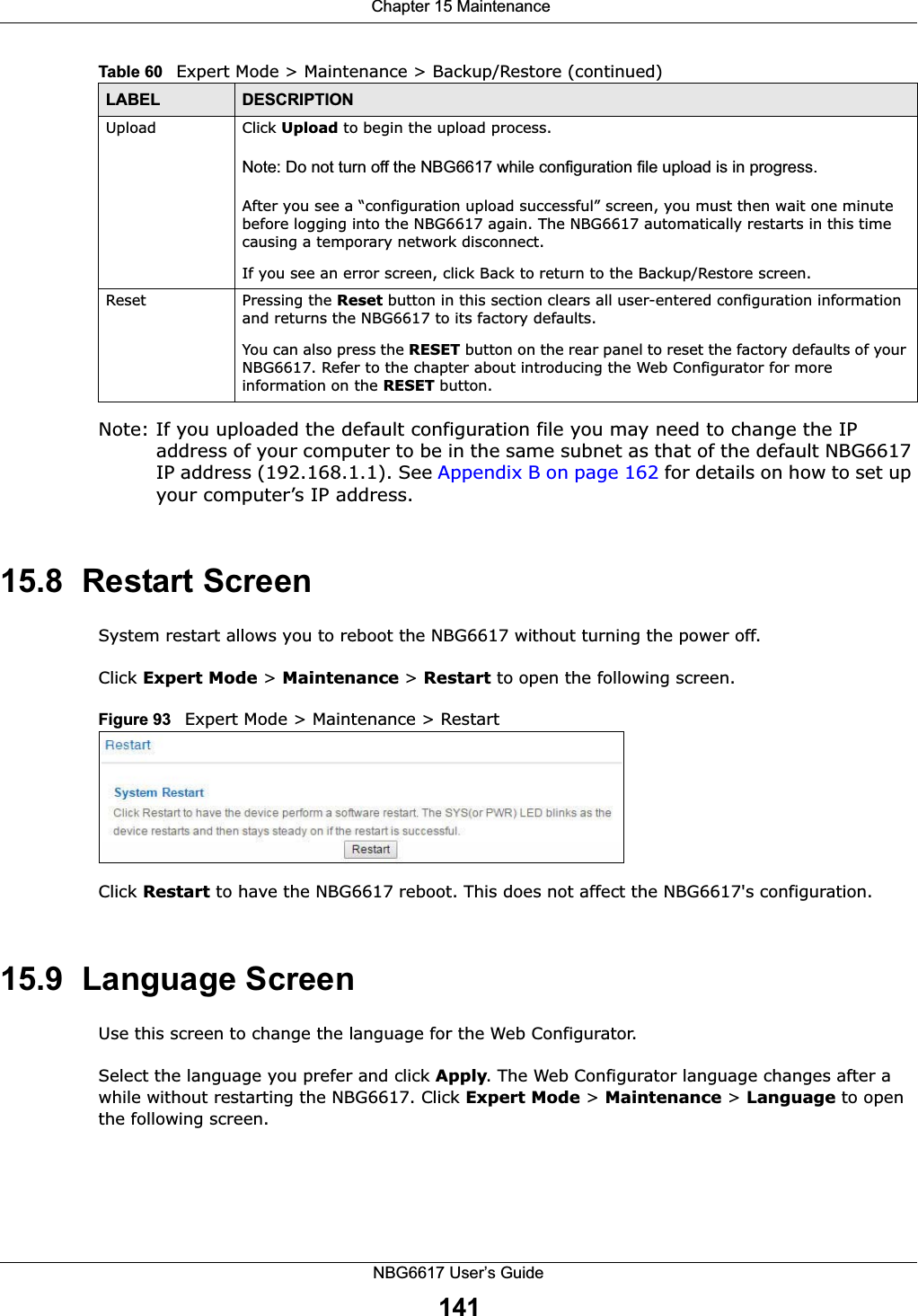  Chapter 15 MaintenanceNBG6617 User’s Guide141Note: If you uploaded the default configuration file you may need to change the IP address of your computer to be in the same subnet as that of the default NBG6617 IP address (192.168.1.1). See Appendix B on page 162 for details on how to set up your computer’s IP address.15.8  Restart ScreenSystem restart allows you to reboot the NBG6617 without turning the power off. Click Expert Mode &gt; Maintenance &gt; Restart to open the following screen. Figure 93   Expert Mode &gt; Maintenance &gt; RestartClick Restart to have the NBG6617 reboot. This does not affect the NBG6617&apos;s configuration.15.9  Language ScreenUse this screen to change the language for the Web Configurator.Select the language you prefer and click Apply. The Web Configurator language changes after a while without restarting the NBG6617. Click Expert Mode &gt; Maintenance &gt; Language to open the following screen.Upload  Click Upload to begin the upload process.Note: Do not turn off the NBG6617 while configuration file upload is in progress.After you see a “configuration upload successful” screen, you must then wait one minute before logging into the NBG6617 again. The NBG6617 automatically restarts in this time causing a temporary network disconnect.If you see an error screen, click Back to return to the Backup/Restore screen.Reset Pressing the Reset button in this section clears all user-entered configuration information and returns the NBG6617 to its factory defaults.You can also press the RESET button on the rear panel to reset the factory defaults of your NBG6617. Refer to the chapter about introducing the Web Configurator for more information on the RESET button.Table 60   Expert Mode &gt; Maintenance &gt; Backup/Restore (continued)LABEL DESCRIPTION