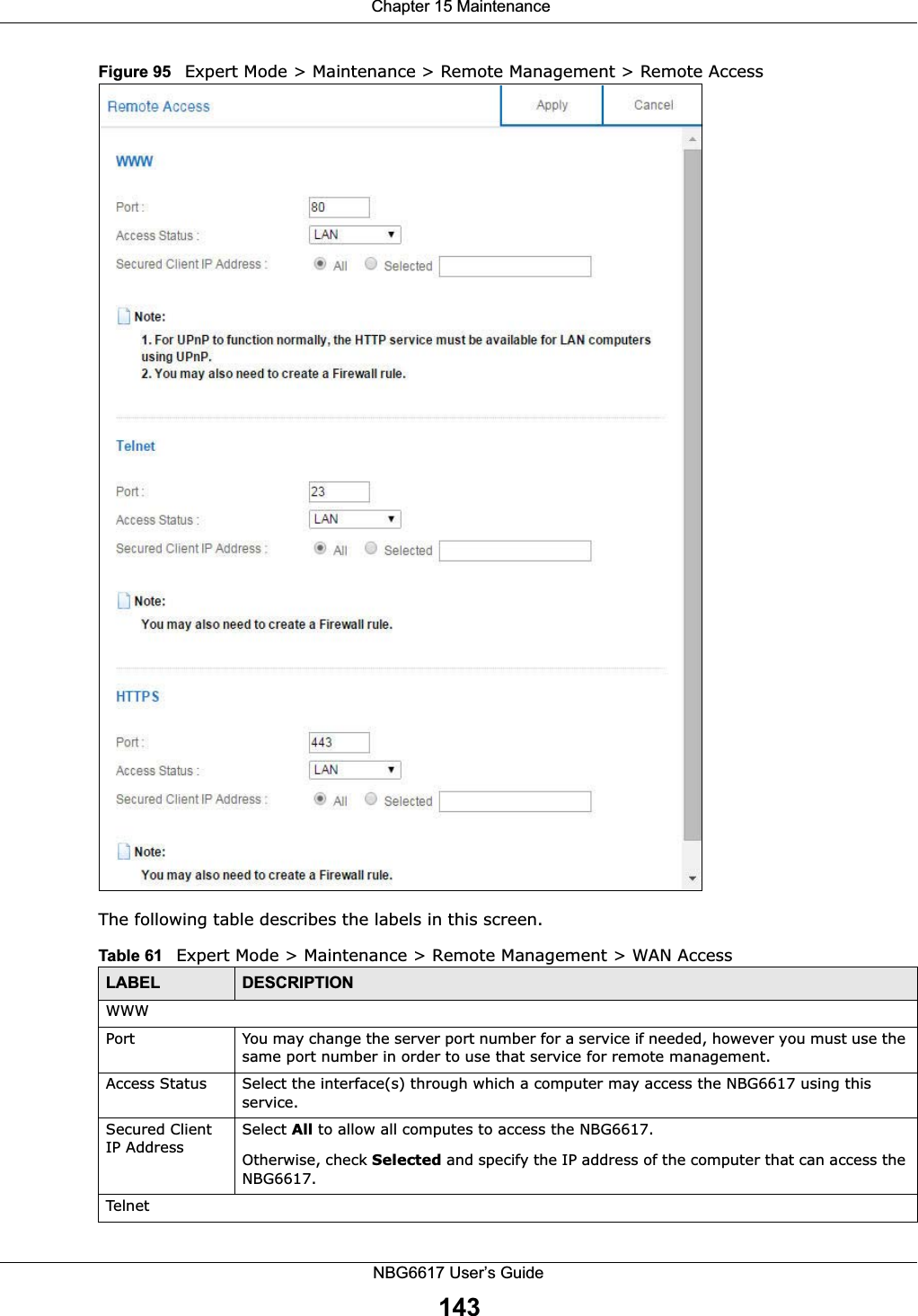  Chapter 15 MaintenanceNBG6617 User’s Guide143Figure 95   Expert Mode &gt; Maintenance &gt; Remote Management &gt; Remote AccessThe following table describes the labels in this screen.Table 61   Expert Mode &gt; Maintenance &gt; Remote Management &gt; WAN AccessLABEL DESCRIPTIONWWWPort You may change the server port number for a service if needed, however you must use the same port number in order to use that service for remote management.Access Status Select the interface(s) through which a computer may access the NBG6617 using this service.Secured Client IP AddressSelect All to allow all computes to access the NBG6617.Otherwise, check Selected and specify the IP address of the computer that can access the NBG6617.Telnet