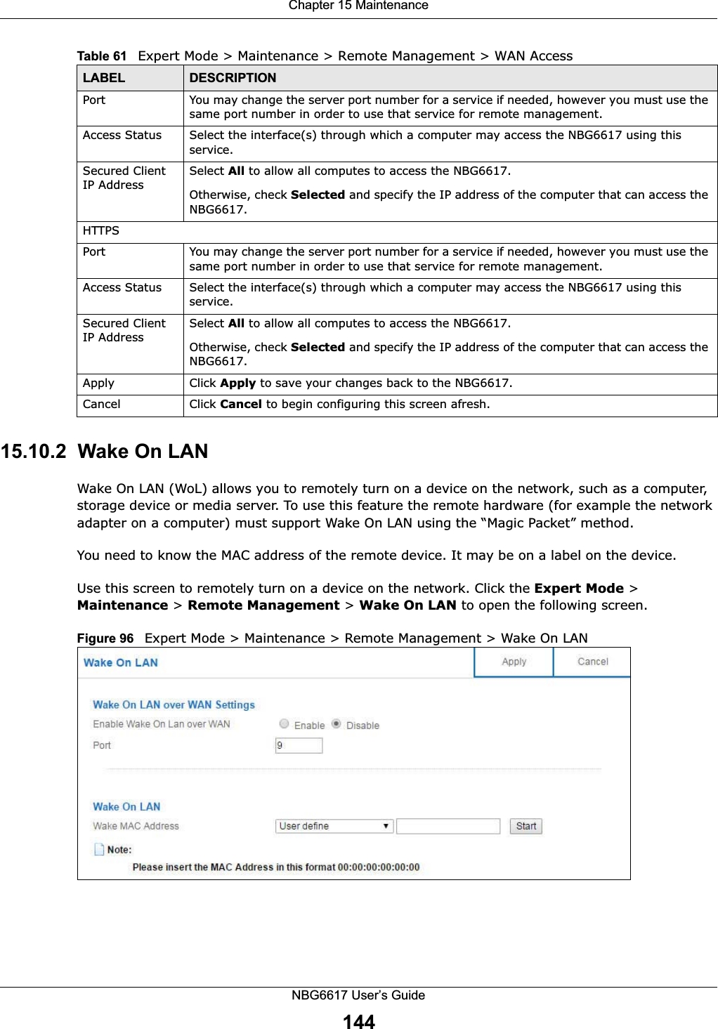 Chapter 15 MaintenanceNBG6617 User’s Guide14415.10.2  Wake On LANWake On LAN (WoL) allows you to remotely turn on a device on the network, such as a computer, storage device or media server. To use this feature the remote hardware (for example the network adapter on a computer) must support Wake On LAN using the “Magic Packet” method. You need to know the MAC address of the remote device. It may be on a label on the device.Use this screen to remotely turn on a device on the network. Click the Expert Mode &gt; Maintenance &gt; Remote Management &gt; Wake On LAN to open the following screen.Figure 96   Expert Mode &gt; Maintenance &gt; Remote Management &gt; Wake On LANPort You may change the server port number for a service if needed, however you must use the same port number in order to use that service for remote management.Access Status Select the interface(s) through which a computer may access the NBG6617 using this service.Secured Client IP AddressSelect All to allow all computes to access the NBG6617.Otherwise, check Selected and specify the IP address of the computer that can access the NBG6617.HTTPSPort You may change the server port number for a service if needed, however you must use the same port number in order to use that service for remote management.Access Status Select the interface(s) through which a computer may access the NBG6617 using this service.Secured Client IP AddressSelect All to allow all computes to access the NBG6617.Otherwise, check Selected and specify the IP address of the computer that can access the NBG6617.Apply Click Apply to save your changes back to the NBG6617.Cancel Click Cancel to begin configuring this screen afresh.Table 61   Expert Mode &gt; Maintenance &gt; Remote Management &gt; WAN AccessLABEL DESCRIPTION