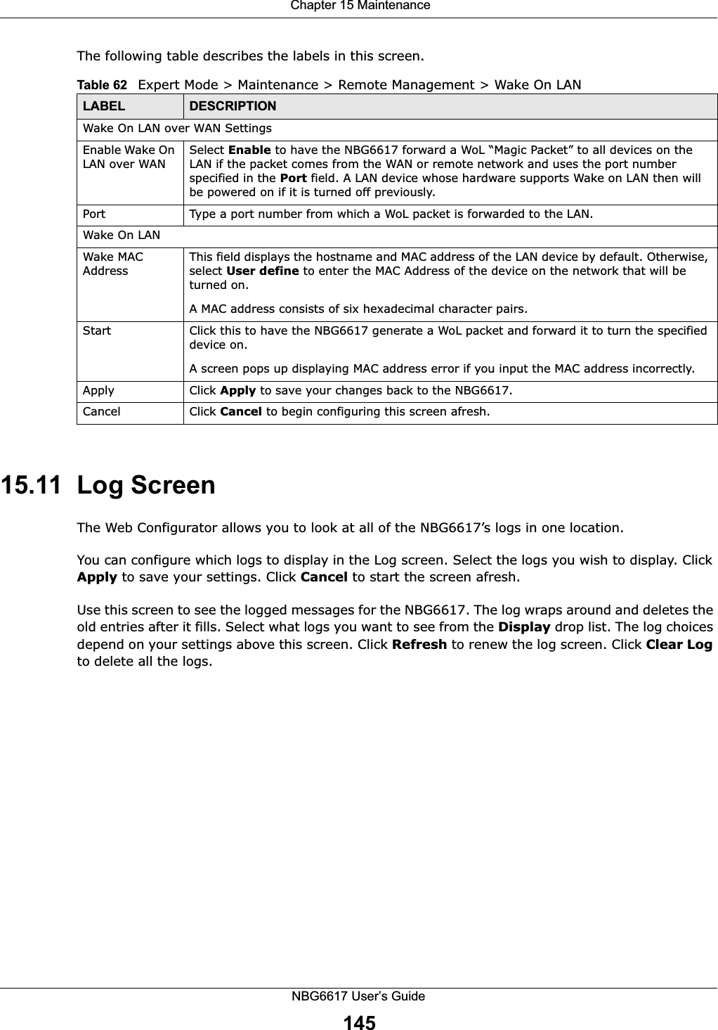  Chapter 15 MaintenanceNBG6617 User’s Guide145The following table describes the labels in this screen.15.11  Log ScreenThe Web Configurator allows you to look at all of the NBG6617’s logs in one location.You can configure which logs to display in the Log screen. Select the logs you wish to display. Click Apply to save your settings. Click Cancel to start the screen afresh.Use this screen to see the logged messages for the NBG6617. The log wraps around and deletes the old entries after it fills. Select what logs you want to see from the Display drop list. The log choices depend on your settings above this screen. Click Refresh to renew the log screen. Click Clear Log to delete all the logs.Table 62   Expert Mode &gt; Maintenance &gt; Remote Management &gt; Wake On LANLABEL DESCRIPTIONWake On LAN over WAN SettingsEnable Wake On LAN over WANSelect Enable to have the NBG6617 forward a WoL “Magic Packet” to all devices on the LAN if the packet comes from the WAN or remote network and uses the port number specified in the Port field. A LAN device whose hardware supports Wake on LAN then will be powered on if it is turned off previously.Port Type a port number from which a WoL packet is forwarded to the LAN. Wake On LANWake MAC AddressThis field displays the hostname and MAC address of the LAN device by default. Otherwise, select User define to enter the MAC Address of the device on the network that will be turned on.A MAC address consists of six hexadecimal character pairs.Start Click this to have the NBG6617 generate a WoL packet and forward it to turn the specified device on. A screen pops up displaying MAC address error if you input the MAC address incorrectly.Apply Click Apply to save your changes back to the NBG6617.Cancel Click Cancel to begin configuring this screen afresh.