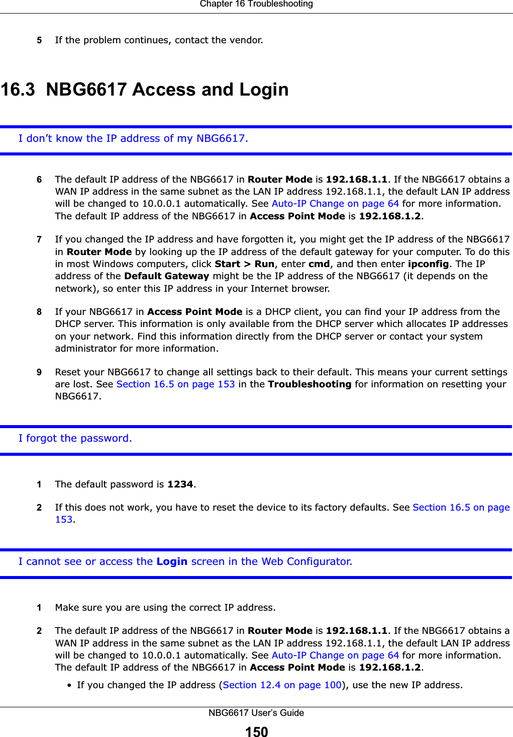 Chapter 16 TroubleshootingNBG6617 User’s Guide1505If the problem continues, contact the vendor.16.3  NBG6617 Access and LoginI don’t know the IP address of my NBG6617.6The default IP address of the NBG6617 in Router Mode is 192.168.1.1. If the NBG6617 obtains a WAN IP address in the same subnet as the LAN IP address 192.168.1.1, the default LAN IP address will be changed to 10.0.0.1 automatically. See Auto-IP Change on page 64 for more information. The default IP address of the NBG6617 in Access Point Mode is 192.168.1.2.7If you changed the IP address and have forgotten it, you might get the IP address of the NBG6617 in Router Mode by looking up the IP address of the default gateway for your computer. To do this in most Windows computers, click Start &gt; Run, enter cmd, and then enter ipconfig. The IP address of the Default Gateway might be the IP address of the NBG6617 (it depends on the network), so enter this IP address in your Internet browser. 8If your NBG6617 in Access Point Mode is a DHCP client, you can find your IP address from the DHCP server. This information is only available from the DHCP server which allocates IP addresses on your network. Find this information directly from the DHCP server or contact your system administrator for more information.9Reset your NBG6617 to change all settings back to their default. This means your current settings are lost. See Section 16.5 on page 153 in the Troubleshooting for information on resetting your NBG6617. I forgot the password.1The default password is 1234.2If this does not work, you have to reset the device to its factory defaults. See Section 16.5 on page 153.I cannot see or access the Login screen in the Web Configurator.1Make sure you are using the correct IP address.2The default IP address of the NBG6617 in Router Mode is 192.168.1.1. If the NBG6617 obtains a WAN IP address in the same subnet as the LAN IP address 192.168.1.1, the default LAN IP address will be changed to 10.0.0.1 automatically. See Auto-IP Change on page 64 for more information. The default IP address of the NBG6617 in Access Point Mode is 192.168.1.2.• If you changed the IP address (Section 12.4 on page 100), use the new IP address.