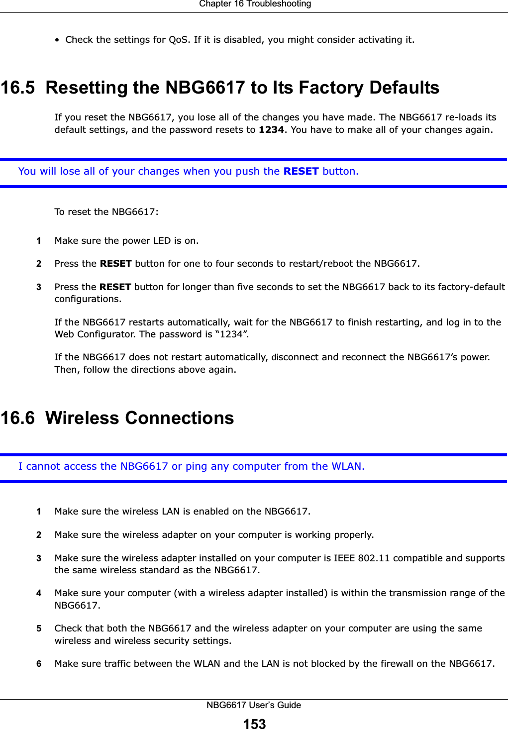  Chapter 16 TroubleshootingNBG6617 User’s Guide153• Check the settings for QoS. If it is disabled, you might consider activating it.16.5  Resetting the NBG6617 to Its Factory Defaults If you reset the NBG6617, you lose all of the changes you have made. The NBG6617 re-loads its default settings, and the password resets to 1234. You have to make all of your changes again.You will lose all of your changes when you push the RESET button.To reset the NBG6617:1Make sure the power LED is on.2Press the RESET button for one to four seconds to restart/reboot the NBG6617.3Press the RESET button for longer than five seconds to set the NBG6617 back to its factory-default configurations.If the NBG6617 restarts automatically, wait for the NBG6617 to finish restarting, and log in to the Web Configurator. The password is “1234”.If the NBG6617 does not restart automatically, disconnect and reconnect the NBG6617’s power. Then, follow the directions above again.16.6  Wireless ConnectionsI cannot access the NBG6617 or ping any computer from the WLAN.1Make sure the wireless LAN is enabled on the NBG6617.2Make sure the wireless adapter on your computer is working properly.3Make sure the wireless adapter installed on your computer is IEEE 802.11 compatible and supports the same wireless standard as the NBG6617.4Make sure your computer (with a wireless adapter installed) is within the transmission range of the NBG6617.5Check that both the NBG6617 and the wireless adapter on your computer are using the same wireless and wireless security settings.6Make sure traffic between the WLAN and the LAN is not blocked by the firewall on the NBG6617. 