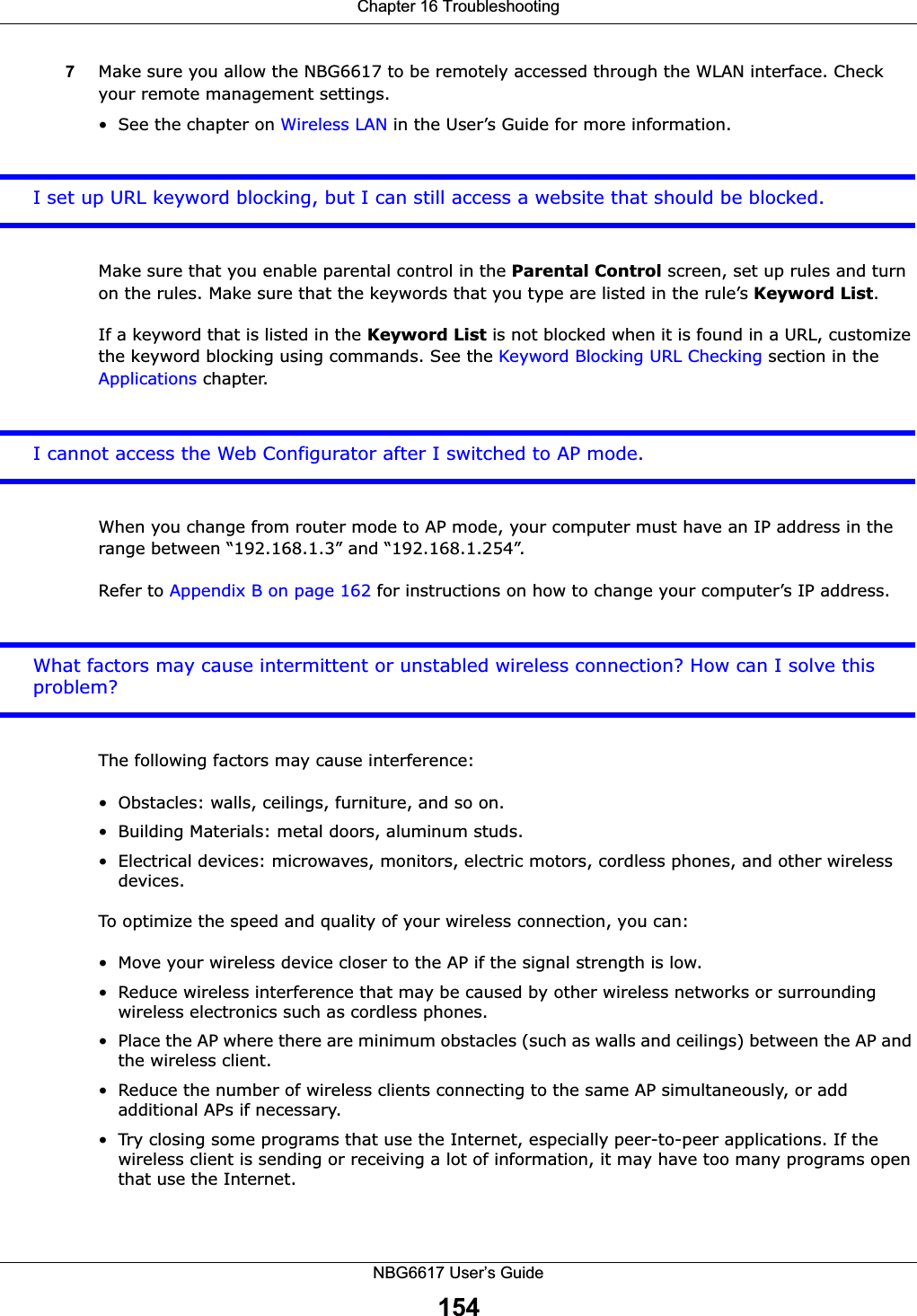 Chapter 16 TroubleshootingNBG6617 User’s Guide1547Make sure you allow the NBG6617 to be remotely accessed through the WLAN interface. Check your remote management settings.• See the chapter on Wireless LAN in the User’s Guide for more information.I set up URL keyword blocking, but I can still access a website that should be blocked.Make sure that you enable parental control in the Parental Control screen, set up rules and turn on the rules. Make sure that the keywords that you type are listed in the rule’s Keyword List.If a keyword that is listed in the Keyword List is not blocked when it is found in a URL, customize the keyword blocking using commands. See the Keyword Blocking URL Checking section in the Applications chapter.I cannot access the Web Configurator after I switched to AP mode.When you change from router mode to AP mode, your computer must have an IP address in the range between “192.168.1.3” and “192.168.1.254”.Refer to Appendix B on page 162 for instructions on how to change your computer’s IP address.What factors may cause intermittent or unstabled wireless connection? How can I solve this problem?The following factors may cause interference:• Obstacles: walls, ceilings, furniture, and so on.• Building Materials: metal doors, aluminum studs.• Electrical devices: microwaves, monitors, electric motors, cordless phones, and other wireless devices.To optimize the speed and quality of your wireless connection, you can:• Move your wireless device closer to the AP if the signal strength is low.• Reduce wireless interference that may be caused by other wireless networks or surrounding wireless electronics such as cordless phones.• Place the AP where there are minimum obstacles (such as walls and ceilings) between the AP and the wireless client. • Reduce the number of wireless clients connecting to the same AP simultaneously, or add additional APs if necessary.• Try closing some programs that use the Internet, especially peer-to-peer applications. If the wireless client is sending or receiving a lot of information, it may have too many programs open that use the Internet. 