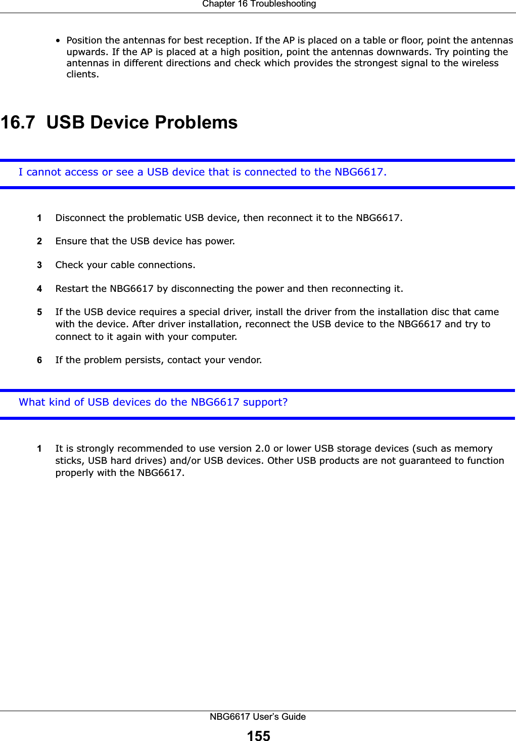  Chapter 16 TroubleshootingNBG6617 User’s Guide155• Position the antennas for best reception. If the AP is placed on a table or floor, point the antennas upwards. If the AP is placed at a high position, point the antennas downwards. Try pointing the antennas in different directions and check which provides the strongest signal to the wireless clients. 16.7  USB Device ProblemsI cannot access or see a USB device that is connected to the NBG6617.1Disconnect the problematic USB device, then reconnect it to the NBG6617.2Ensure that the USB device has power.3Check your cable connections.4Restart the NBG6617 by disconnecting the power and then reconnecting it.5If the USB device requires a special driver, install the driver from the installation disc that came with the device. After driver installation, reconnect the USB device to the NBG6617 and try to connect to it again with your computer.6If the problem persists, contact your vendor.What kind of USB devices do the NBG6617 support?1It is strongly recommended to use version 2.0 or lower USB storage devices (such as memory sticks, USB hard drives) and/or USB devices. Other USB products are not guaranteed to function properly with the NBG6617.