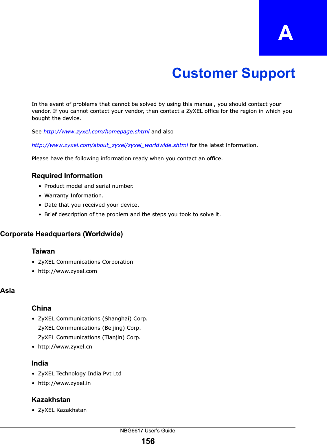 NBG6617 User’s Guide156APPENDIX   ACustomer SupportIn the event of problems that cannot be solved by using this manual, you should contact your vendor. If you cannot contact your vendor, then contact a ZyXEL office for the region in which you bought the device. See http://www.zyxel.com/homepage.shtml and also http://www.zyxel.com/about_zyxel/zyxel_worldwide.shtml for the latest information.Please have the following information ready when you contact an office.Required Information• Product model and serial number.• Warranty Information.• Date that you received your device.• Brief description of the problem and the steps you took to solve it.Corporate Headquarters (Worldwide)Taiwan• ZyXEL Communications Corporation• http://www.zyxel.comAsiaChina• ZyXEL Communications (Shanghai) Corp.ZyXEL Communications (Beijing) Corp.ZyXEL Communications (Tianjin) Corp.• http://www.zyxel.cnIndia• ZyXEL Technology India Pvt Ltd• http://www.zyxel.inKazakhstan• ZyXEL Kazakhstan