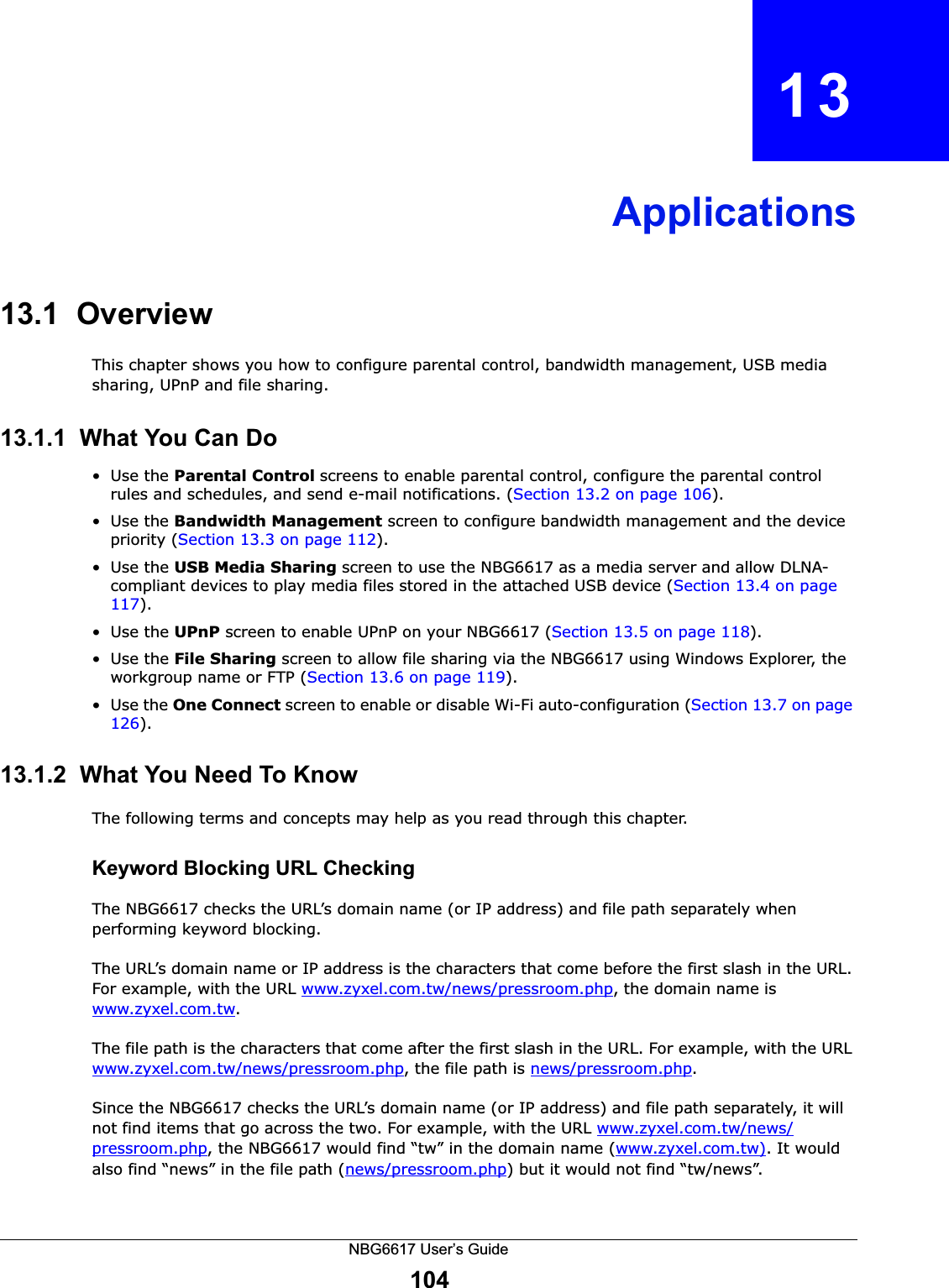 NBG6617 User’s Guide104CHAPTER   13Applications13.1  OverviewThis chapter shows you how to configure parental control, bandwidth management, USB media sharing, UPnP and file sharing.13.1.1  What You Can Do•Use the Parental Control screens to enable parental control, configure the parental control rules and schedules, and send e-mail notifications. (Section 13.2 on page 106). •Use the Bandwidth Management screen to configure bandwidth management and the device priority (Section 13.3 on page 112). •Use the USB Media Sharing screen to use the NBG6617 as a media server and allow DLNA-compliant devices to play media files stored in the attached USB device (Section 13.4 on page 117).•Use the UPnP screen to enable UPnP on your NBG6617 (Section 13.5 on page 118).•Use the File Sharing screen to allow file sharing via the NBG6617 using Windows Explorer, the workgroup name or FTP (Section 13.6 on page 119).•Use the One Connect screen to enable or disable Wi-Fi auto-configuration (Section 13.7 on page 126).13.1.2  What You Need To KnowThe following terms and concepts may help as you read through this chapter.Keyword Blocking URL CheckingThe NBG6617 checks the URL’s domain name (or IP address) and file path separately when performing keyword blocking. The URL’s domain name or IP address is the characters that come before the first slash in the URL. For example, with the URL www.zyxel.com.tw/news/pressroom.php, the domain name is www.zyxel.com.tw.The file path is the characters that come after the first slash in the URL. For example, with the URL www.zyxel.com.tw/news/pressroom.php, the file path is news/pressroom.php.Since the NBG6617 checks the URL’s domain name (or IP address) and file path separately, it will not find items that go across the two. For example, with the URL www.zyxel.com.tw/news/pressroom.php, the NBG6617 would find “tw” in the domain name (www.zyxel.com.tw). It would also find “news” in the file path (news/pressroom.php) but it would not find “tw/news”.