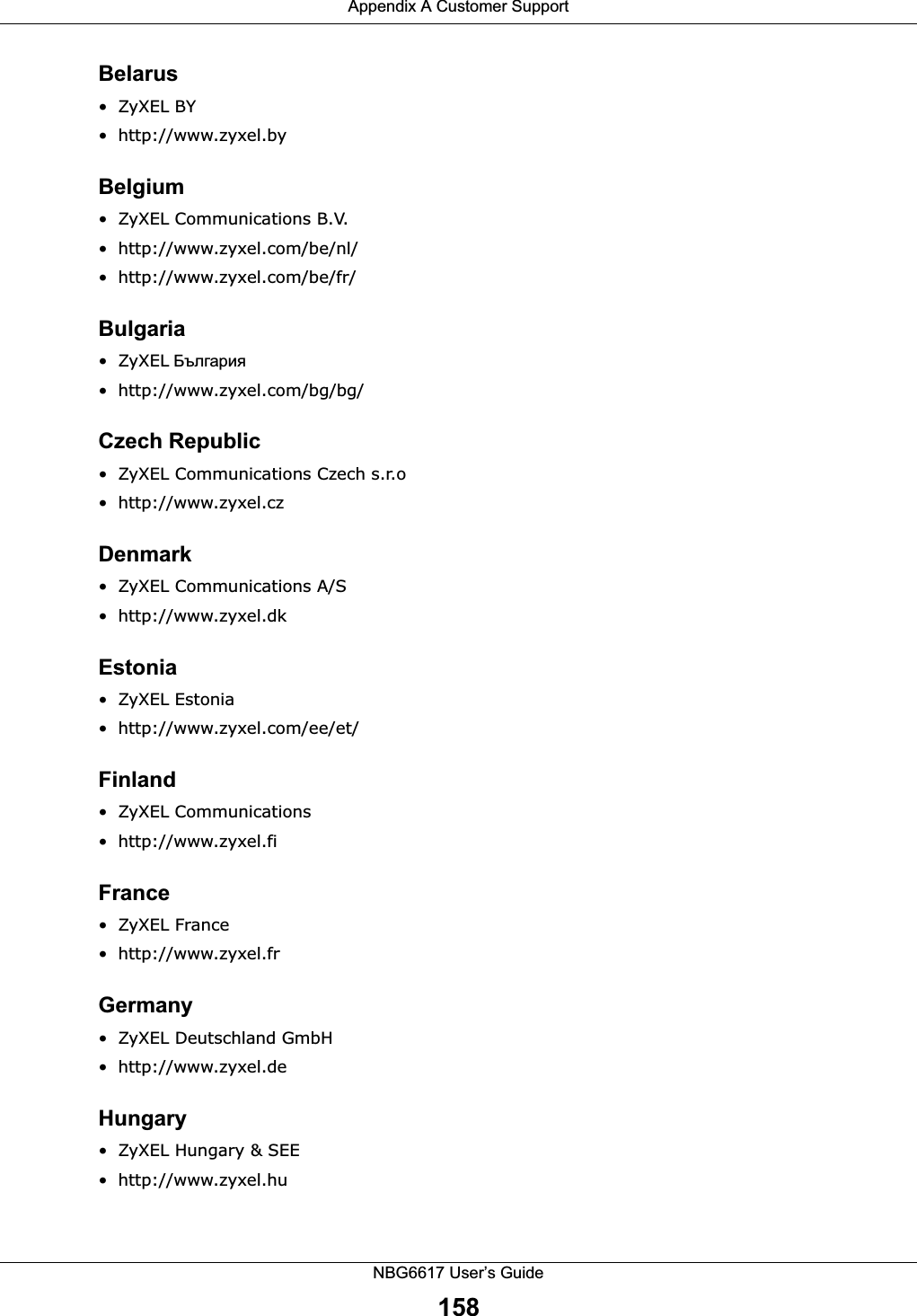 Appendix A Customer SupportNBG6617 User’s Guide158Belarus• ZyXEL BY • http://www.zyxel.byBelgium• ZyXEL Communications B.V.  • http://www.zyxel.com/be/nl/• http://www.zyxel.com/be/fr/ Bulgaria•ZyXEL • http://www.zyxel.com/bg/bg/ Czech Republic• ZyXEL Communications Czech s.r.o • http://www.zyxel.czDenmark• ZyXEL Communications A/S• http://www.zyxel.dkEstonia• ZyXEL Estonia• http://www.zyxel.com/ee/et/Finland• ZyXEL Communications• http://www.zyxel.fiFrance• ZyXEL France• http://www.zyxel.frGermany• ZyXEL Deutschland GmbH • http://www.zyxel.deHungary• ZyXEL Hungary &amp; SEE • http://www.zyxel.hu