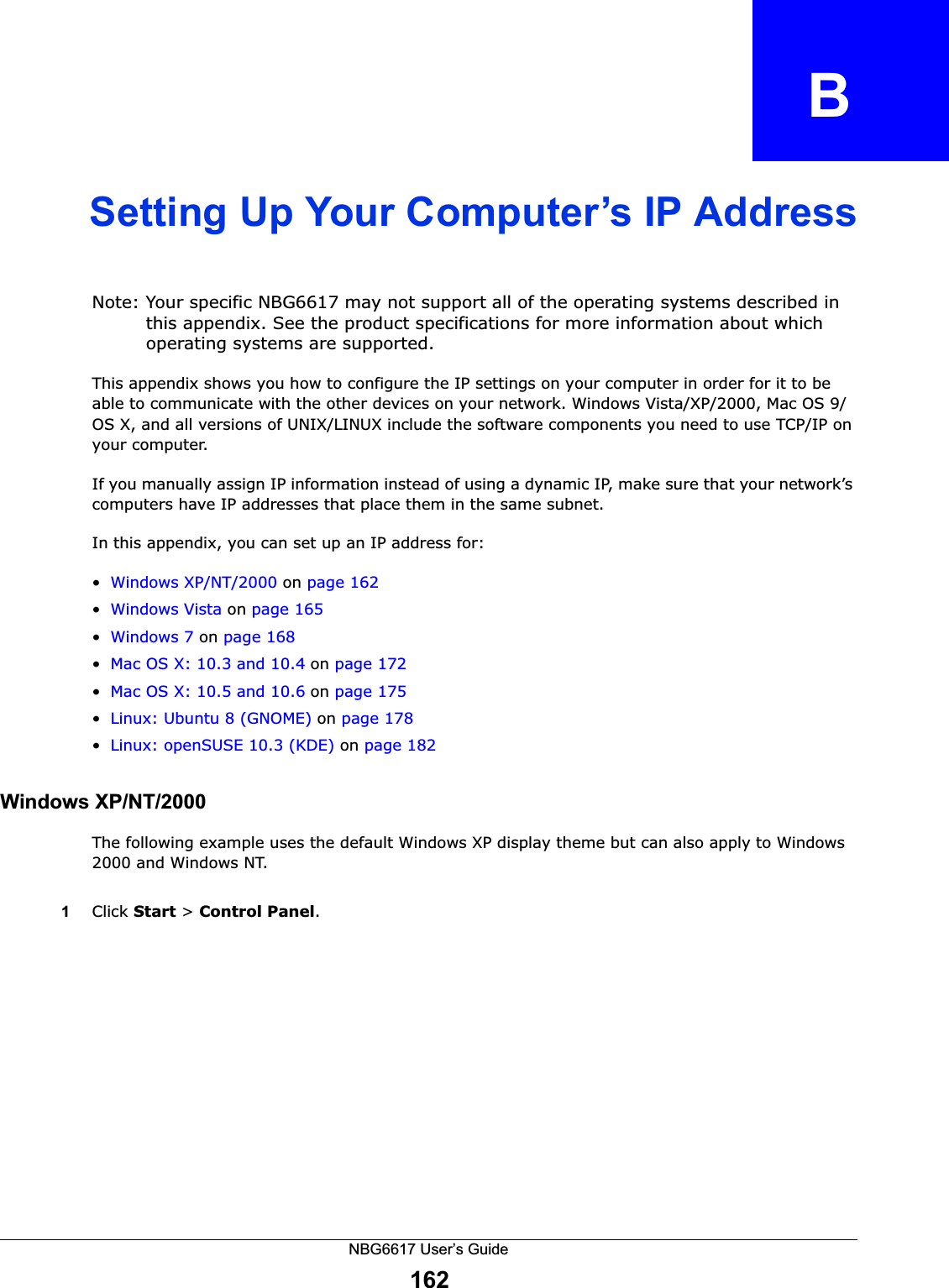 NBG6617 User’s Guide162APPENDIX   BSetting Up Your Computer’s IP AddressNote: Your specific NBG6617 may not support all of the operating systems described in this appendix. See the product specifications for more information about which operating systems are supported.This appendix shows you how to configure the IP settings on your computer in order for it to be able to communicate with the other devices on your network. Windows Vista/XP/2000, Mac OS 9/OS X, and all versions of UNIX/LINUX include the software components you need to use TCP/IP on your computer. If you manually assign IP information instead of using a dynamic IP, make sure that your network’s computers have IP addresses that place them in the same subnet.In this appendix, you can set up an IP address for:•Windows XP/NT/2000 on page 162•Windows Vista on page 165•Windows 7 on page 168•Mac OS X: 10.3 and 10.4 on page 172•Mac OS X: 10.5 and 10.6 on page 175•Linux: Ubuntu 8 (GNOME) on page 178•Linux: openSUSE 10.3 (KDE) on page 182Windows XP/NT/2000The following example uses the default Windows XP display theme but can also apply to Windows 2000 and Windows NT.1Click Start &gt; Control Panel.