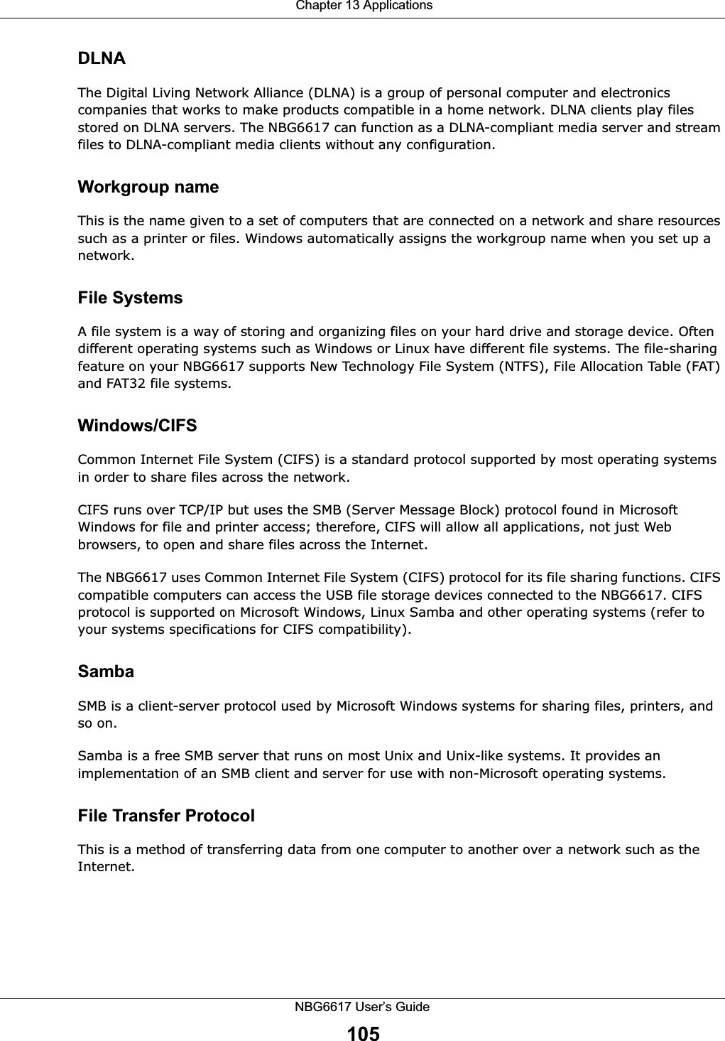  Chapter 13 ApplicationsNBG6617 User’s Guide105DLNAThe Digital Living Network Alliance (DLNA) is a group of personal computer and electronics companies that works to make products compatible in a home network. DLNA clients play files stored on DLNA servers. The NBG6617 can function as a DLNA-compliant media server and stream files to DLNA-compliant media clients without any configuration. Workgroup nameThis is the name given to a set of computers that are connected on a network and share resources such as a printer or files. Windows automatically assigns the workgroup name when you set up a network. File SystemsA file system is a way of storing and organizing files on your hard drive and storage device. Often different operating systems such as Windows or Linux have different file systems. The file-sharing feature on your NBG6617 supports New Technology File System (NTFS), File Allocation Table (FAT) and FAT32 file systems. Windows/CIFSCommon Internet File System (CIFS) is a standard protocol supported by most operating systems in order to share files across the network.CIFS runs over TCP/IP but uses the SMB (Server Message Block) protocol found in Microsoft Windows for file and printer access; therefore, CIFS will allow all applications, not just Web browsers, to open and share files across the Internet. The NBG6617 uses Common Internet File System (CIFS) protocol for its file sharing functions. CIFS compatible computers can access the USB file storage devices connected to the NBG6617. CIFS protocol is supported on Microsoft Windows, Linux Samba and other operating systems (refer to your systems specifications for CIFS compatibility). SambaSMB is a client-server protocol used by Microsoft Windows systems for sharing files, printers, and so on.Samba is a free SMB server that runs on most Unix and Unix-like systems. It provides an implementation of an SMB client and server for use with non-Microsoft operating systems. File Transfer Protocol This is a method of transferring data from one computer to another over a network such as the Internet.