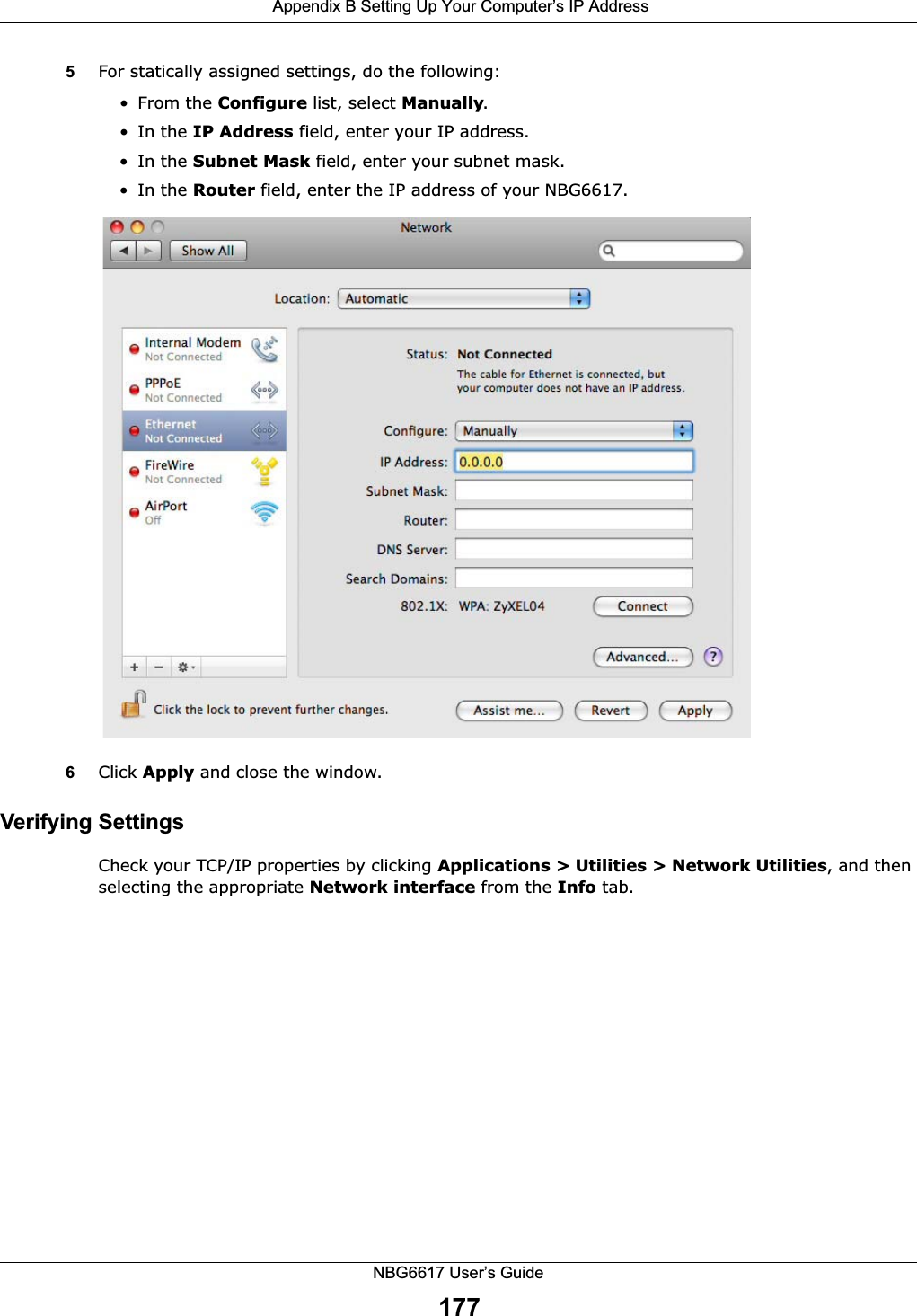  Appendix B Setting Up Your Computer’s IP AddressNBG6617 User’s Guide1775For statically assigned settings, do the following:• From the Configure list, select Manually.•In the IP Address field, enter your IP address.•In the Subnet Mask field, enter your subnet mask.•In the Router field, enter the IP address of your NBG6617.6Click Apply and close the window.Verifying SettingsCheck your TCP/IP properties by clicking Applications &gt; Utilities &gt; Network Utilities, and then selecting the appropriate Network interface from the Info tab.