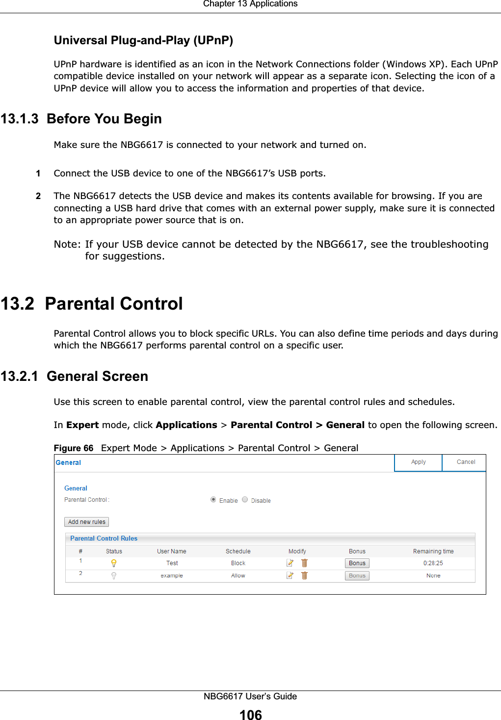 Chapter 13 ApplicationsNBG6617 User’s Guide106Universal Plug-and-Play (UPnP)UPnP hardware is identified as an icon in the Network Connections folder (Windows XP). Each UPnP compatible device installed on your network will appear as a separate icon. Selecting the icon of a UPnP device will allow you to access the information and properties of that device. 13.1.3  Before You BeginMake sure the NBG6617 is connected to your network and turned on.1Connect the USB device to one of the NBG6617’s USB ports. 2The NBG6617 detects the USB device and makes its contents available for browsing. If you are connecting a USB hard drive that comes with an external power supply, make sure it is connected to an appropriate power source that is on.Note: If your USB device cannot be detected by the NBG6617, see the troubleshooting for suggestions. 13.2  Parental Control Parental Control allows you to block specific URLs. You can also define time periods and days during which the NBG6617 performs parental control on a specific user. 13.2.1  General ScreenUse this screen to enable parental control, view the parental control rules and schedules.In Expert mode, click Applications &gt; Parental Control &gt; General to open the following screen. Figure 66   Expert Mode &gt; Applications &gt; Parental Control &gt; General 