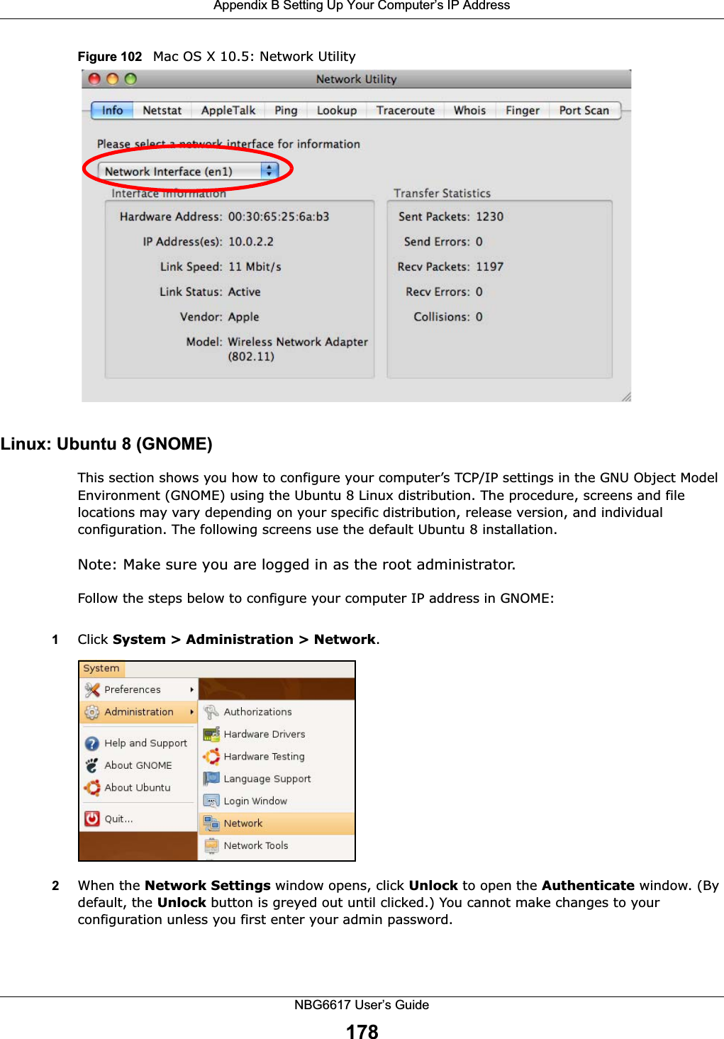 Appendix B Setting Up Your Computer’s IP AddressNBG6617 User’s Guide178Figure 102   Mac OS X 10.5: Network UtilityLinux: Ubuntu 8 (GNOME)This section shows you how to configure your computer’s TCP/IP settings in the GNU Object Model Environment (GNOME) using the Ubuntu 8 Linux distribution. The procedure, screens and file locations may vary depending on your specific distribution, release version, and individual configuration. The following screens use the default Ubuntu 8 installation.Note: Make sure you are logged in as the root administrator. Follow the steps below to configure your computer IP address in GNOME: 1Click System &gt; Administration &gt; Network.2When the Network Settings window opens, click Unlock to open the Authenticate window. (By default, the Unlock button is greyed out until clicked.) You cannot make changes to your configuration unless you first enter your admin password.