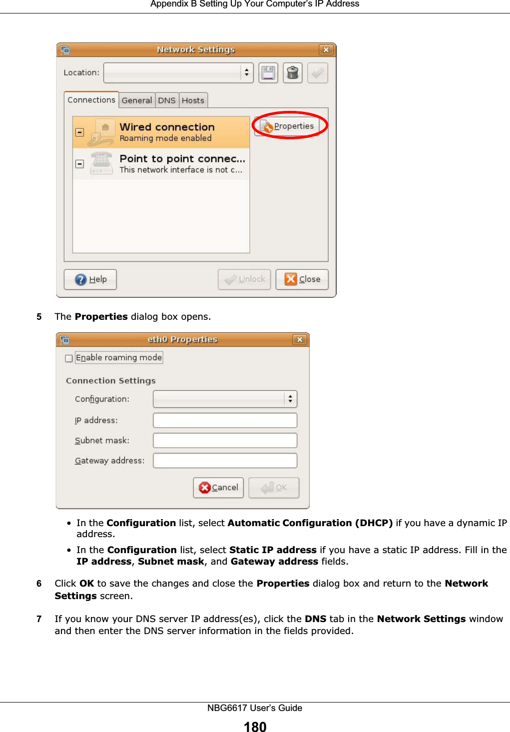 Appendix B Setting Up Your Computer’s IP AddressNBG6617 User’s Guide1805The Properties dialog box opens.•In the Configuration list, select Automatic Configuration (DHCP) if you have a dynamic IP address.•In the Configuration list, select Static IP address if you have a static IP address. Fill in the IP address, Subnet mask, and Gateway address fields. 6Click OK to save the changes and close the Properties dialog box and return to the Network Settings screen. 7If you know your DNS server IP address(es), click the DNS tab in the Network Settings window and then enter the DNS server information in the fields provided. 