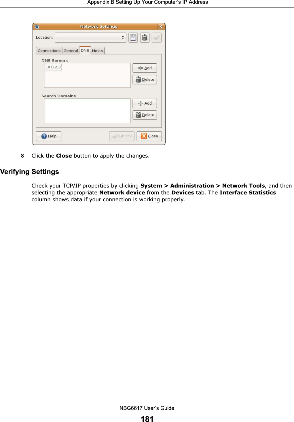  Appendix B Setting Up Your Computer’s IP AddressNBG6617 User’s Guide181 8Click the Close button to apply the changes.Verifying SettingsCheck your TCP/IP properties by clicking System &gt; Administration &gt; Network Tools, and then selecting the appropriate Network device from the Devices tab. The Interface Statistics column shows data if your connection is working properly.