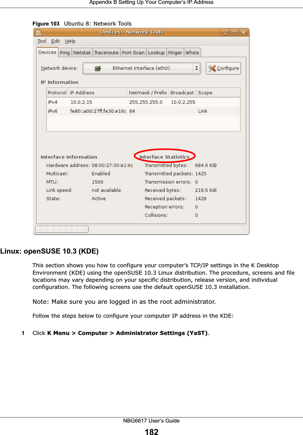 Appendix B Setting Up Your Computer’s IP AddressNBG6617 User’s Guide182Figure 103   Ubuntu 8: Network ToolsLinux: openSUSE 10.3 (KDE)This section shows you how to configure your computer’s TCP/IP settings in the K Desktop Environment (KDE) using the openSUSE 10.3 Linux distribution. The procedure, screens and file locations may vary depending on your specific distribution, release version, and individual configuration. The following screens use the default openSUSE 10.3 installation.Note: Make sure you are logged in as the root administrator. Follow the steps below to configure your computer IP address in the KDE:1Click K Menu &gt; Computer &gt; Administrator Settings (YaST).