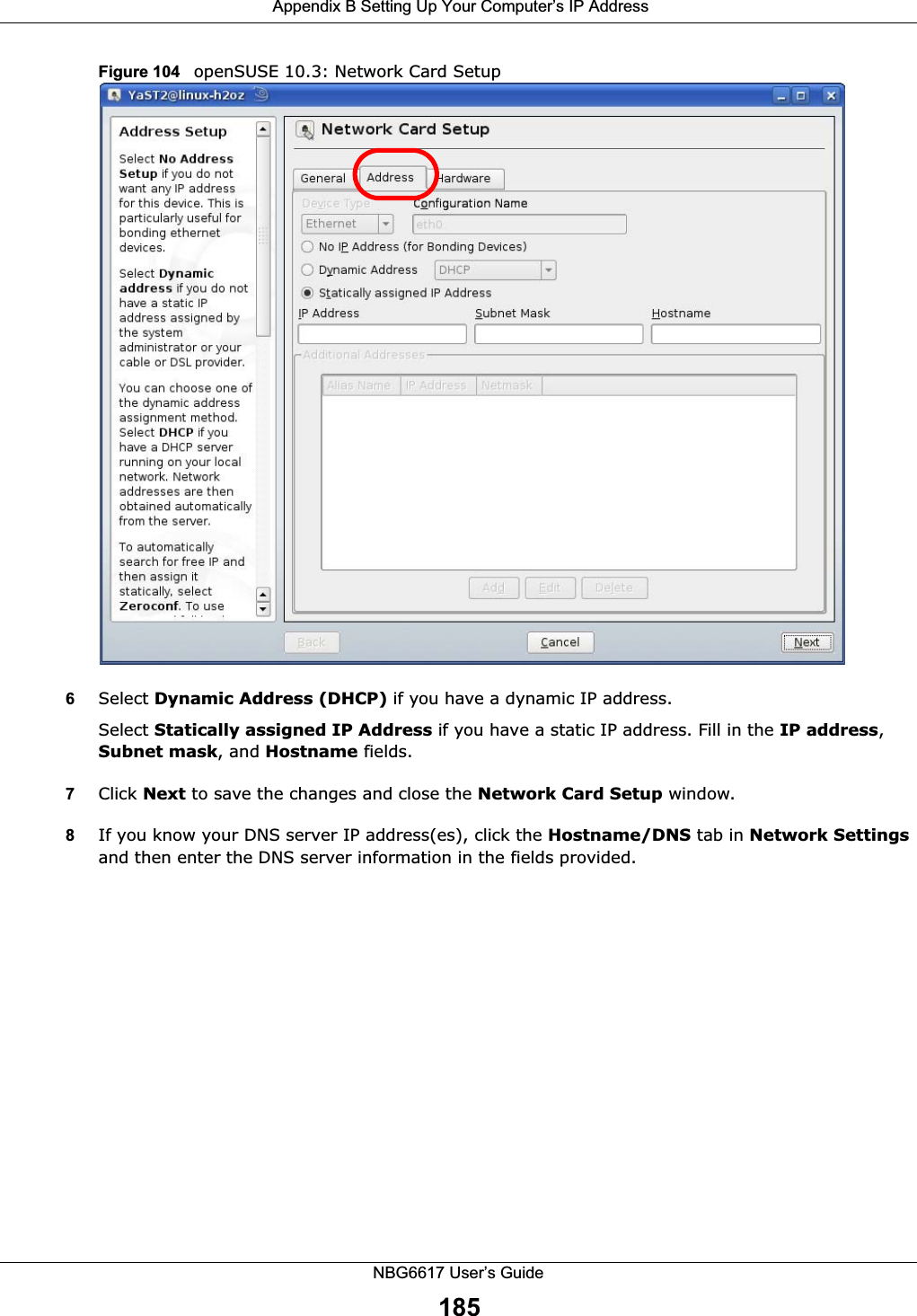  Appendix B Setting Up Your Computer’s IP AddressNBG6617 User’s Guide185Figure 104   openSUSE 10.3: Network Card Setup6Select Dynamic Address (DHCP) if you have a dynamic IP address.Select Statically assigned IP Address if you have a static IP address. Fill in the IP address, Subnet mask, and Hostname fields.7Click Next to save the changes and close the Network Card Setup window. 8If you know your DNS server IP address(es), click the Hostname/DNS tab in Network Settings and then enter the DNS server information in the fields provided.