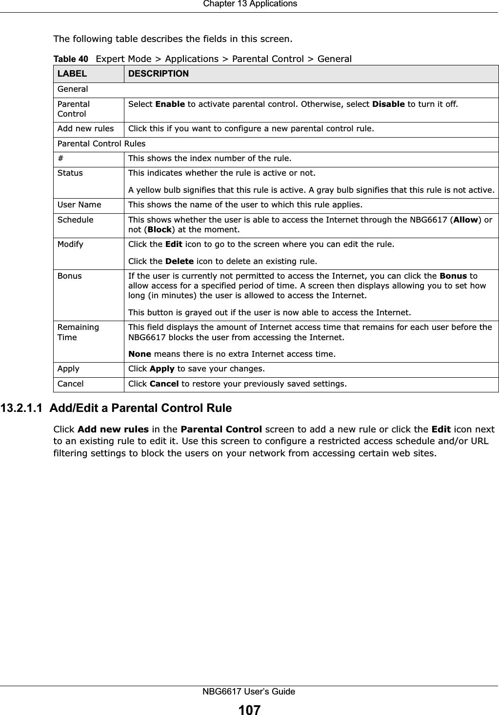  Chapter 13 ApplicationsNBG6617 User’s Guide107The following table describes the fields in this screen. 13.2.1.1  Add/Edit a Parental Control RuleClick Add new rules in the Parental Control screen to add a new rule or click the Edit icon next to an existing rule to edit it. Use this screen to configure a restricted access schedule and/or URL filtering settings to block the users on your network from accessing certain web sites.Table 40   Expert Mode &gt; Applications &gt; Parental Control &gt; GeneralLABEL DESCRIPTIONGeneralParental ControlSelect Enable to activate parental control. Otherwise, select Disable to turn it off.Add new rules Click this if you want to configure a new parental control rule.Parental Control Rules#This shows the index number of the rule.Status This indicates whether the rule is active or not.A yellow bulb signifies that this rule is active. A gray bulb signifies that this rule is not active.User Name This shows the name of the user to which this rule applies.Schedule This shows whether the user is able to access the Internet through the NBG6617 (Allow) or not (Block) at the moment.Modify Click the Edit icon to go to the screen where you can edit the rule.Click the Delete icon to delete an existing rule.Bonus If the user is currently not permitted to access the Internet, you can click the Bonus to allow access for a specified period of time. A screen then displays allowing you to set how long (in minutes) the user is allowed to access the Internet.This button is grayed out if the user is now able to access the Internet.Remaining TimeThis field displays the amount of Internet access time that remains for each user before the NBG6617 blocks the user from accessing the Internet.None means there is no extra Internet access time. Apply Click Apply to save your changes.Cancel Click Cancel to restore your previously saved settings.