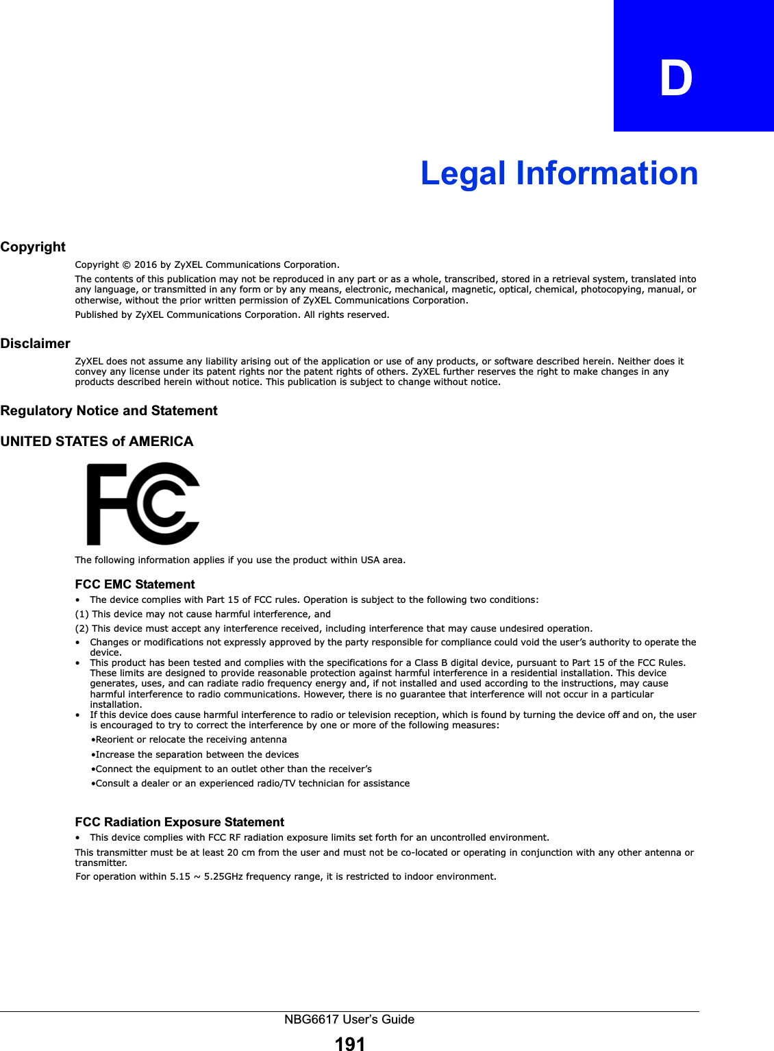 NBG6617 User’s Guide191APPENDIX   DLegal InformationCopyrightCopyright © 2016 by ZyXEL Communications Corporation.The contents of this publication may not be reproduced in any part or as a whole, transcribed, stored in a retrieval system, translated into any language, or transmitted in any form or by any means, electronic, mechanical, magnetic, optical, chemical, photocopying, manual, or otherwise, without the prior written permission of ZyXEL Communications Corporation.Published by ZyXEL Communications Corporation. All rights reserved.DisclaimerZyXEL does not assume any liability arising out of the application or use of any products, or software described herein. Neither does it convey any license under its patent rights nor the patent rights of others. ZyXEL further reserves the right to make changes in any products described herein without notice. This publication is subject to change without notice.Regulatory Notice and StatementUNITED STATES of AMERICAThe following information applies if you use the product within USA area.FCC EMC Statement• The device complies with Part 15 of FCC rules. Operation is subject to the following two conditions:(1) This device may not cause harmful interference, and (2) This device must accept any interference received, including interference that may cause undesired operation.• Changes or modifications not expressly approved by the party responsible for compliance could void the user’s authority to operate the device.• This product has been tested and complies with the specifications for a Class B digital device, pursuant to Part 15 of the FCC Rules. These limits are designed to provide reasonable protection against harmful interference in a residential installation. This device generates, uses, and can radiate radio frequency energy and, if not installed and used according to the instructions, may cause harmful interference to radio communications. However, there is no guarantee that interference will not occur in a particular installation. • If this device does cause harmful interference to radio or television reception, which is found by turning the device off and on, the user is encouraged to try to correct the interference by one or more of the following measures:     •Reorient or relocate the receiving antenna      •Increase the separation between the devices      •Connect the equipment to an outlet other than the receiver’s      •Consult a dealer or an experienced radio/TV technician for assistanceFCC Radiation Exposure Statement• This device complies with FCC RF radiation exposure limits set forth for an uncontrolled environment. This transmitter must be at least 20 cm from the user and must not be co-located or operating in conjunction with any other antenna or transmitter.CANADA  The following information applies if you use the product within Canada areaIndustry Canada ICES statementCAN ICES-3 (B)/NMB-3(B)                          For operation within 5.15 ~ 5.25GHz frequency range, it is restricted to indoor environment.