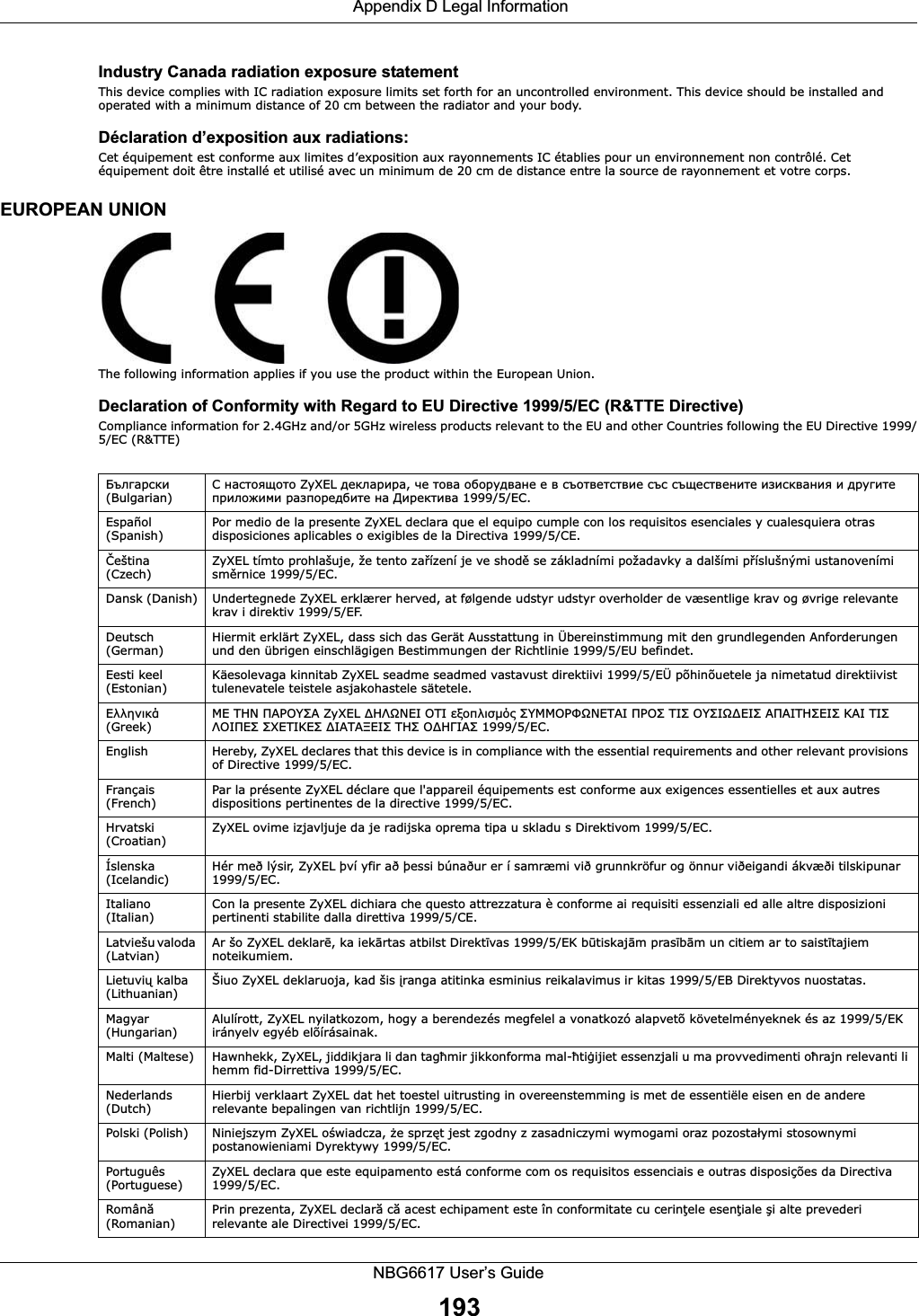  Appendix D Legal InformationNBG6617 User’s Guide193Industry Canada radiation exposure statementThis device complies with IC radiation exposure limits set forth for an uncontrolled environment. This device should be installed and operated with a minimum distance of 20 cm between the radiator and your body.Déclaration d’exposition aux radiations:Cet équipement est conforme aux limites d’exposition aux rayonnements IC établies pour un environnement non contrôlé. Cet équipement doit être installé et utilisé avec un minimum de 20 cm de distance entre la source de rayonnement et votre corps.EUROPEAN UNIONThe following information applies if you use the product within the European Union.Declaration of Conformity with Regard to EU Directive 1999/5/EC (R&amp;TTE Directive)Compliance information for 2.4GHz and/or 5GHz wireless products relevant to the EU and other Countries following the EU Directive 1999/5/EC (R&amp;TTE)    (Bulgarian)   ZyXEL ,                1999/5/C.Español (Spanish) Por medio de la presente ZyXEL declara que el equipo cumple con los requisitos esenciales y cualesquiera otras disposiciones aplicables o exigibles de la Directiva 1999/5/CE.eština (Czech) ZyXEL tímto prohlašuje, že tento zaízení je ve shod se základními požadavky a dalšími píslušnými ustanoveními smrnice 1999/5/EC.Dansk (Danish) Undertegnede ZyXEL erklærer herved, at følgende udstyr udstyr overholder de væsentlige krav og øvrige relevante krav i direktiv 1999/5/EF.Deutsch (German) Hiermit erklärt ZyXEL, dass sich das Gerät Ausstattung in Übereinstimmung mit den grundlegenden Anforderungen und den übrigen einschlägigen Bestimmungen der Richtlinie 1999/5/EU befindet.Eesti keel (Estonian) Käesolevaga kinnitab ZyXEL seadme seadmed vastavust direktiivi 1999/5/EÜ põhinõuetele ja nimetatud direktiivist tulenevatele teistele asjakohastele sätetele. (Greek)    ZyXEL                1999/5/C.English Hereby, ZyXEL declares that this device is in compliance with the essential requirements and other relevant provisions of Directive 1999/5/EC.Français (French) Par la présente ZyXEL déclare que l&apos;appareil équipements est conforme aux exigences essentielles et aux autres dispositions pertinentes de la directive 1999/5/EC.Hrvatski (Croatian) ZyXEL ovime izjavljuje da je radijska oprema tipa u skladu s Direktivom 1999/5/EC.Íslenska (Icelandic) Hér með lýsir, ZyXEL því yfir að þessi búnaður er í samræmi við grunnkröfur og önnur viðeigandi ákvæði tilskipunar 1999/5/EC.Italiano (Italian) Con la presente ZyXEL dichiara che questo attrezzatura è conforme ai requisiti essenziali ed alle altre disposizioni pertinenti stabilite dalla direttiva 1999/5/CE.Latviešu valoda (Latvian) Ar šo ZyXEL deklar, ka iekrtas atbilst Direktvas 1999/5/EK btiskajm prasbm un citiem ar to saisttajiem noteikumiem.Lietuvi kalba (Lithuanian) Šiuo ZyXEL deklaruoja, kad šis ranga atitinka esminius reikalavimus ir kitas 1999/5/EB Direktyvos nuostatas.Magyar (Hungarian) Alulírott, ZyXEL nyilatkozom, hogy a berendezés megfelel a vonatkozó alapvetõ követelményeknek és az 1999/5/EK irányelv egyéb elõírásainak.Malti (Maltese) Hawnhekk, ZyXEL, jiddikjara li dan tagmir jikkonforma mal-tiijiet essenzjali u ma provvedimenti orajn relevanti li hemm fid-Dirrettiva 1999/5/EC.Nederlands (Dutch) Hierbij verklaart ZyXEL dat het toestel uitrusting in overeenstemming is met de essentiële eisen en de andere relevante bepalingen van richtlijn 1999/5/EC.Polski (Polish) Niniejszym ZyXEL owiadcza, e sprzt jest zgodny z zasadniczymi wymogami oraz pozostaymi stosownymi postanowieniami Dyrektywy 1999/5/EC.Português (Portuguese) ZyXEL declara que este equipamento está conforme com os requisitos essenciais e outras disposições da Directiva 1999/5/EC.Român (Romanian) Prin prezenta, ZyXEL declar c acest echipament este în conformitate cu cerinele eseniale i alte prevederi relevante ale Directivei 1999/5/EC.