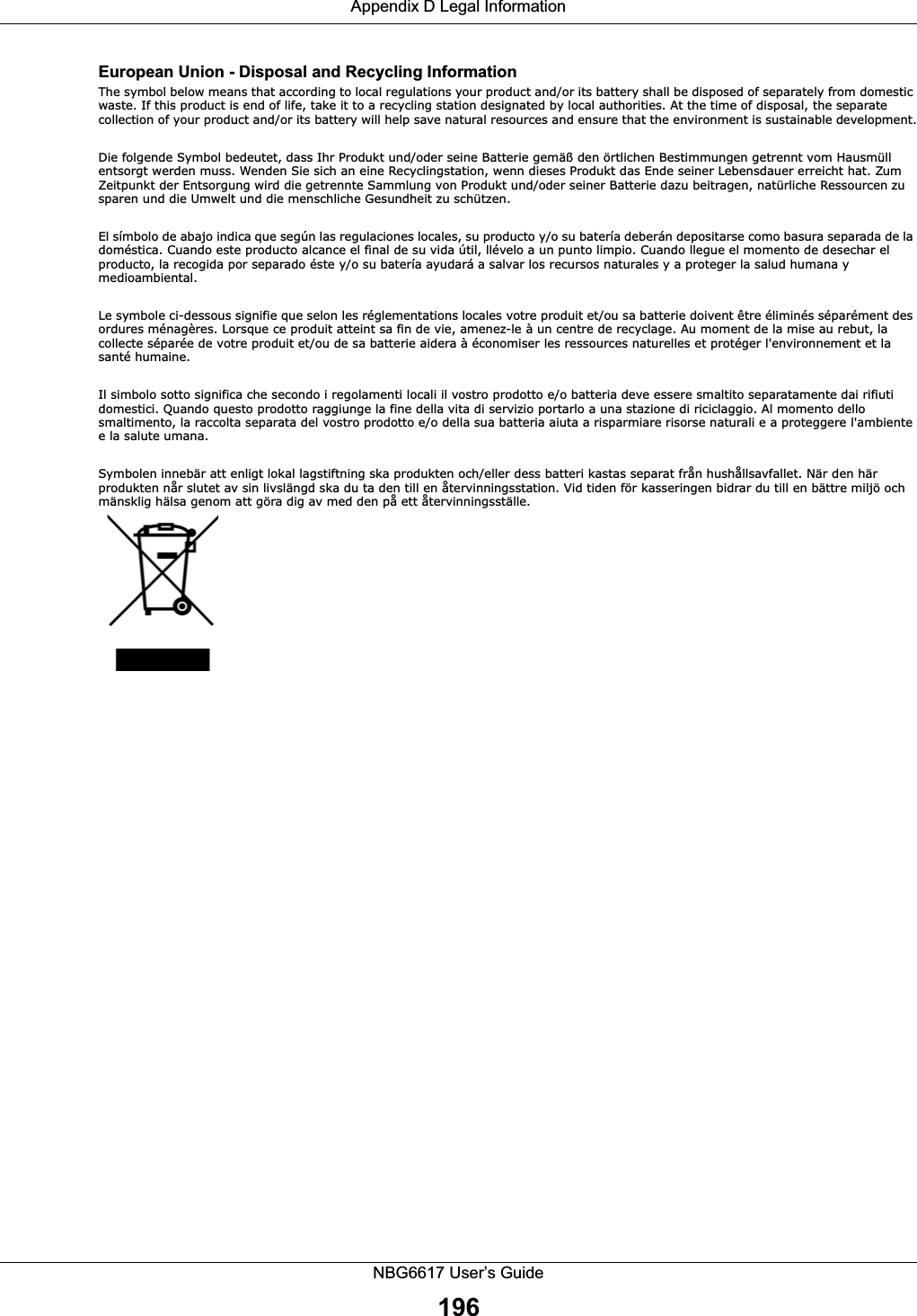 Appendix D Legal InformationNBG6617 User’s Guide196European Union - Disposal and Recycling InformationThe symbol below means that according to local regulations your product and/or its battery shall be disposed of separately from domestic waste. If this product is end of life, take it to a recycling station designated by local authorities. At the time of disposal, the separate collection of your product and/or its battery will help save natural resources and ensure that the environment is sustainable development.Die folgende Symbol bedeutet, dass Ihr Produkt und/oder seine Batterie gemäß den örtlichen Bestimmungen getrennt vom Hausmüll entsorgt werden muss. Wenden Sie sich an eine Recyclingstation, wenn dieses Produkt das Ende seiner Lebensdauer erreicht hat. Zum Zeitpunkt der Entsorgung wird die getrennte Sammlung von Produkt und/oder seiner Batterie dazu beitragen, natürliche Ressourcen zu sparen und die Umwelt und die menschliche Gesundheit zu schützen.El símbolo de abajo indica que según las regulaciones locales, su producto y/o su batería deberán depositarse como basura separada de la doméstica. Cuando este producto alcance el final de su vida útil, llévelo a un punto limpio. Cuando llegue el momento de desechar el producto, la recogida por separado éste y/o su batería ayudará a salvar los recursos naturales y a proteger la salud humana y medioambiental.Le symbole ci-dessous signifie que selon les réglementations locales votre produit et/ou sa batterie doivent être éliminés séparément des ordures ménagères. Lorsque ce produit atteint sa fin de vie, amenez-le à un centre de recyclage. Au moment de la mise au rebut, la collecte séparée de votre produit et/ou de sa batterie aidera à économiser les ressources naturelles et protéger l&apos;environnement et la santé humaine.Il simbolo sotto significa che secondo i regolamenti locali il vostro prodotto e/o batteria deve essere smaltito separatamente dai rifiuti domestici. Quando questo prodotto raggiunge la fine della vita di servizio portarlo a una stazione di riciclaggio. Al momento dello smaltimento, la raccolta separata del vostro prodotto e/o della sua batteria aiuta a risparmiare risorse naturali e a proteggere l&apos;ambiente e la salute umana.Symbolen innebär att enligt lokal lagstiftning ska produkten och/eller dess batteri kastas separat från hushållsavfallet. När den här produkten når slutet av sin livslängd ska du ta den till en återvinningsstation. Vid tiden för kasseringen bidrar du till en bättre miljö och mänsklig hälsa genom att göra dig av med den på ett återvinningsställe. 