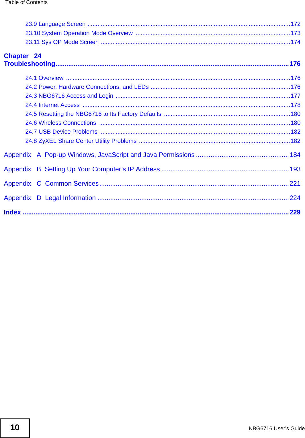 Table of ContentsNBG6716 User’s Guide1023.9 Language Screen ..........................................................................................................................17223.10 System Operation Mode Overview  .............................................................................................17323.11 Sys OP Mode Screen ..................................................................................................................174Chapter   24Troubleshooting................................................................................................................................17624.1 Overview  .......................................................................................................................................17624.2 Power, Hardware Connections, and LEDs ....................................................................................17624.3 NBG6716 Access and Login .........................................................................................................17724.4 Internet Access  .............................................................................................................................17824.5 Resetting the NBG6716 to Its Factory Defaults ............................................................................18024.6 Wireless Connections  ...................................................................................................................18024.7 USB Device Problems ...................................................................................................................18224.8 ZyXEL Share Center Utility Problems ...........................................................................................182Appendix   A  Pop-up Windows, JavaScript and Java Permissions ...................................................184Appendix   B  Setting Up Your Computer’s IP Address ......................................................................193Appendix   C  Common Services........................................................................................................221Appendix   D  Legal Information .........................................................................................................224Index ..................................................................................................................................................229