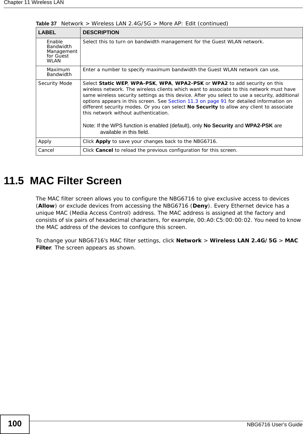 Chapter 11 Wireless LANNBG6716 User’s Guide10011.5  MAC Filter Screen The MAC filter screen allows you to configure the NBG6716 to give exclusive access to devices (Allow) or exclude devices from accessing the NBG6716 (Deny). Every Ethernet device has a unique MAC (Media Access Control) address. The MAC address is assigned at the factory and consists of six pairs of hexadecimal characters, for example, 00:A0:C5:00:00:02. You need to know the MAC address of the devices to configure this screen.To change your NBG6716’s MAC filter settings, click Network &gt; Wireless LAN 2.4G/5G &gt; MAC Filter. The screen appears as shown.Enable Bandwidth Management for Guest WLAN Select this to turn on bandwidth management for the Guest WLAN network.Maximum Bandwidth  Enter a number to specify maximum bandwidth the Guest WLAN network can use.Security Mode Select Static WEP, WPA-PSK, WPA, WPA2-PSK or WPA2 to add security on this wireless network. The wireless clients which want to associate to this network must have same wireless security settings as this device. After you select to use a security, additional options appears in this screen. See Section 11.3 on page 91 for detailed information on different security modes. Or you can select No Security to allow any client to associate this network without authentication.Note: If the WPS function is enabled (default), only No Security and WPA2-PSK are available in this field.Apply Click Apply to save your changes back to the NBG6716.Cancel Click Cancel to reload the previous configuration for this screen.Table 37   Network &gt; Wireless LAN 2.4G/5G &gt; More AP: Edit (continued)LABEL DESCRIPTION