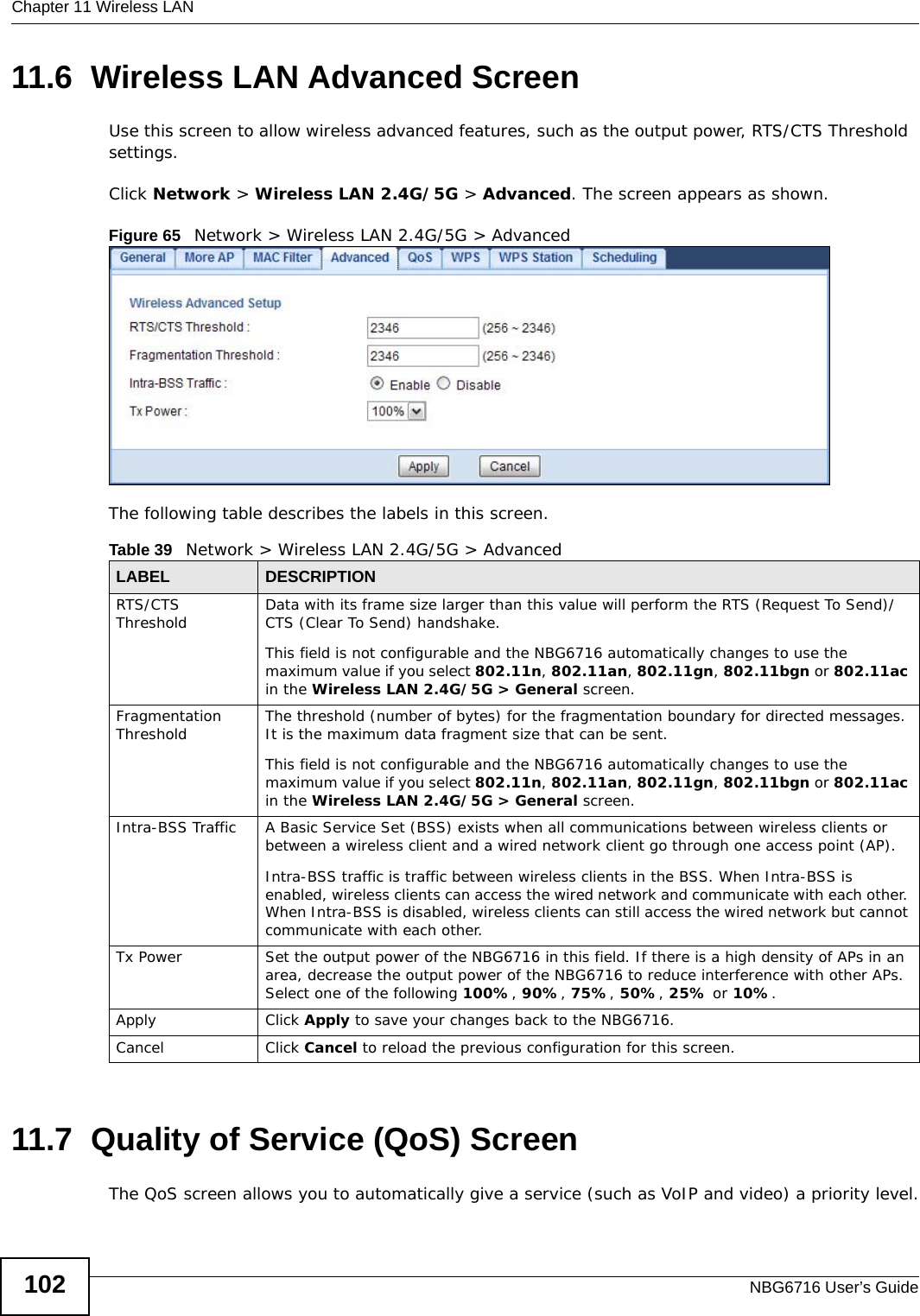 Chapter 11 Wireless LANNBG6716 User’s Guide10211.6  Wireless LAN Advanced ScreenUse this screen to allow wireless advanced features, such as the output power, RTS/CTS Threshold  settings.Click Network &gt; Wireless LAN 2.4G/5G &gt; Advanced. The screen appears as shown.Figure 65   Network &gt; Wireless LAN 2.4G/5G &gt; AdvancedThe following table describes the labels in this screen. 11.7  Quality of Service (QoS) ScreenThe QoS screen allows you to automatically give a service (such as VoIP and video) a priority level.Table 39   Network &gt; Wireless LAN 2.4G/5G &gt; AdvancedLABEL DESCRIPTIONRTS/CTS Threshold Data with its frame size larger than this value will perform the RTS (Request To Send)/CTS (Clear To Send) handshake. This field is not configurable and the NBG6716 automatically changes to use the maximum value if you select 802.11n, 802.11an, 802.11gn, 802.11bgn or 802.11ac in the Wireless LAN 2.4G/5G &gt; General screen.Fragmentation Threshold The threshold (number of bytes) for the fragmentation boundary for directed messages. It is the maximum data fragment size that can be sent. This field is not configurable and the NBG6716 automatically changes to use the maximum value if you select 802.11n, 802.11an, 802.11gn, 802.11bgn or 802.11ac in the Wireless LAN 2.4G/5G &gt; General screen.Intra-BSS Traffic A Basic Service Set (BSS) exists when all communications between wireless clients or between a wireless client and a wired network client go through one access point (AP). Intra-BSS traffic is traffic between wireless clients in the BSS. When Intra-BSS is enabled, wireless clients can access the wired network and communicate with each other. When Intra-BSS is disabled, wireless clients can still access the wired network but cannot communicate with each other.Tx Power Set the output power of the NBG6716 in this field. If there is a high density of APs in an area, decrease the output power of the NBG6716 to reduce interference with other APs. Select one of the following 100%, 90%, 75%, 50%, 25% or 10%. Apply Click Apply to save your changes back to the NBG6716.Cancel Click Cancel to reload the previous configuration for this screen.