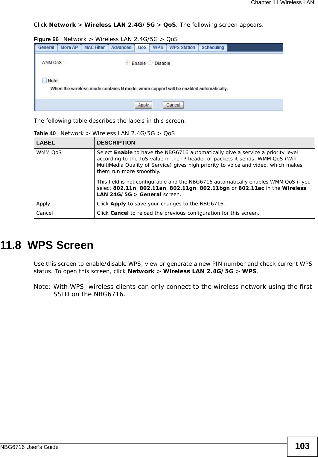  Chapter 11 Wireless LANNBG6716 User’s Guide 103Click Network &gt; Wireless LAN 2.4G/5G &gt; QoS. The following screen appears.Figure 66   Network &gt; Wireless LAN 2.4G/5G &gt; QoS The following table describes the labels in this screen. 11.8  WPS ScreenUse this screen to enable/disable WPS, view or generate a new PIN number and check current WPS status. To open this screen, click Network &gt; Wireless LAN 2.4G/5G &gt; WPS.Note: With WPS, wireless clients can only connect to the wireless network using the first SSID on the NBG6716.Table 40   Network &gt; Wireless LAN 2.4G/5G &gt; QoSLABEL DESCRIPTIONWMM QoS Select Enable to have the NBG6716 automatically give a service a priority level according to the ToS value in the IP header of packets it sends. WMM QoS (Wifi MultiMedia Quality of Service) gives high priority to voice and video, which makes them run more smoothly.This field is not configurable and the NBG6716 automatically enables WMM QoS if you select 802.11n, 802.11an, 802.11gn, 802.11bgn or 802.11ac in the Wireless LAN 24G/5G &gt; General screen.Apply Click Apply to save your changes to the NBG6716.Cancel Click Cancel to reload the previous configuration for this screen.
