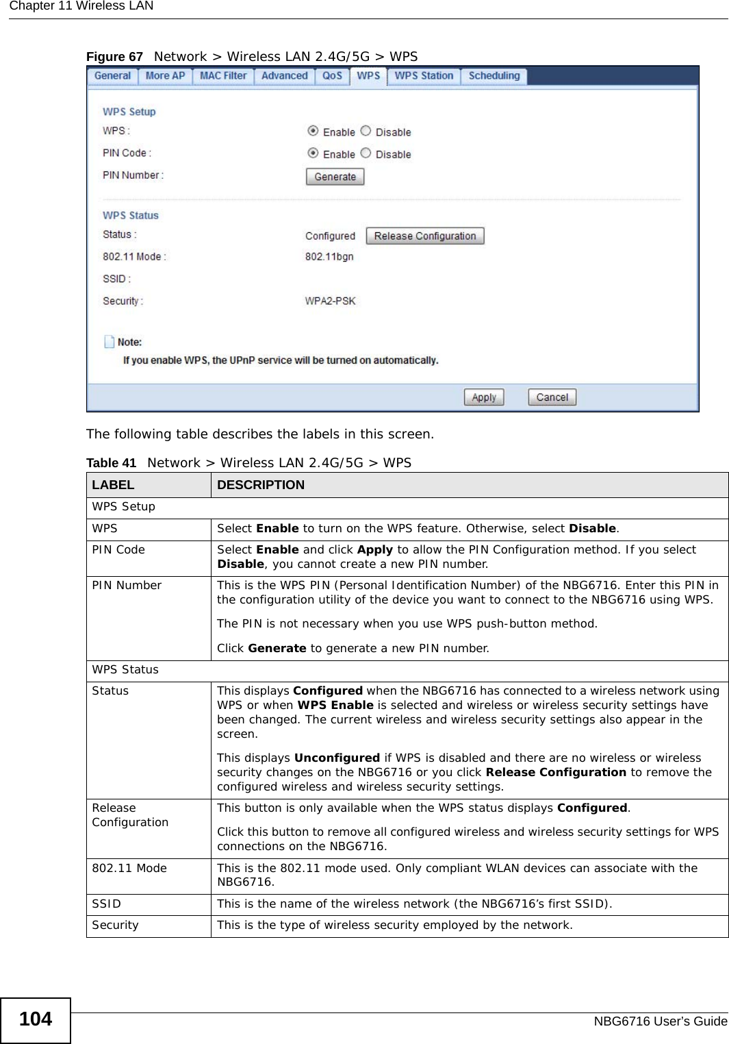 Chapter 11 Wireless LANNBG6716 User’s Guide104Figure 67   Network &gt; Wireless LAN 2.4G/5G &gt; WPSThe following table describes the labels in this screen.Table 41   Network &gt; Wireless LAN 2.4G/5G &gt; WPSLABEL DESCRIPTIONWPS SetupWPS Select Enable to turn on the WPS feature. Otherwise, select Disable.PIN Code Select Enable and click Apply to allow the PIN Configuration method. If you select Disable, you cannot create a new PIN number.PIN Number This is the WPS PIN (Personal Identification Number) of the NBG6716. Enter this PIN in the configuration utility of the device you want to connect to the NBG6716 using WPS.The PIN is not necessary when you use WPS push-button method.Click Generate to generate a new PIN number.WPS StatusStatus This displays Configured when the NBG6716 has connected to a wireless network using WPS or when WPS Enable is selected and wireless or wireless security settings have been changed. The current wireless and wireless security settings also appear in the screen.This displays Unconfigured if WPS is disabled and there are no wireless or wireless security changes on the NBG6716 or you click Release Configuration to remove the configured wireless and wireless security settings.Release Configuration This button is only available when the WPS status displays Configured.Click this button to remove all configured wireless and wireless security settings for WPS connections on the NBG6716.802.11 Mode This is the 802.11 mode used. Only compliant WLAN devices can associate with the NBG6716.SSID This is the name of the wireless network (the NBG6716’s first SSID).Security This is the type of wireless security employed by the network.