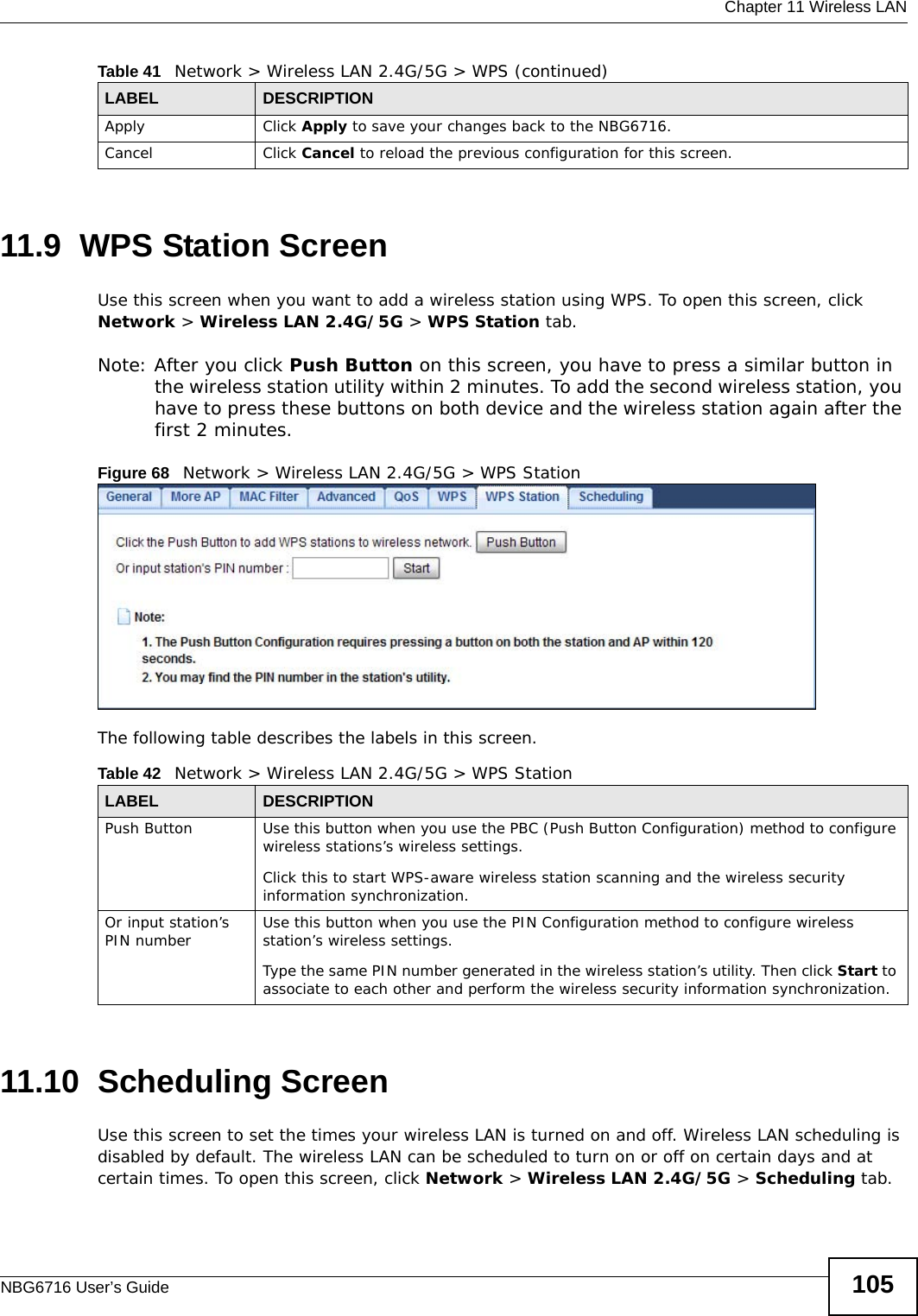  Chapter 11 Wireless LANNBG6716 User’s Guide 10511.9  WPS Station ScreenUse this screen when you want to add a wireless station using WPS. To open this screen, click Network &gt; Wireless LAN 2.4G/5G &gt; WPS Station tab.Note: After you click Push Button on this screen, you have to press a similar button in the wireless station utility within 2 minutes. To add the second wireless station, you have to press these buttons on both device and the wireless station again after the first 2 minutes.Figure 68   Network &gt; Wireless LAN 2.4G/5G &gt; WPS StationThe following table describes the labels in this screen.11.10  Scheduling ScreenUse this screen to set the times your wireless LAN is turned on and off. Wireless LAN scheduling is disabled by default. The wireless LAN can be scheduled to turn on or off on certain days and at certain times. To open this screen, click Network &gt; Wireless LAN 2.4G/5G &gt; Scheduling tab.Apply Click Apply to save your changes back to the NBG6716.Cancel Click Cancel to reload the previous configuration for this screen.Table 41   Network &gt; Wireless LAN 2.4G/5G &gt; WPS (continued)LABEL DESCRIPTIONTable 42   Network &gt; Wireless LAN 2.4G/5G &gt; WPS StationLABEL DESCRIPTIONPush Button Use this button when you use the PBC (Push Button Configuration) method to configure wireless stations’s wireless settings. Click this to start WPS-aware wireless station scanning and the wireless security information synchronization. Or input station’s PIN number Use this button when you use the PIN Configuration method to configure wireless station’s wireless settings. Type the same PIN number generated in the wireless station’s utility. Then click Start to associate to each other and perform the wireless security information synchronization. 