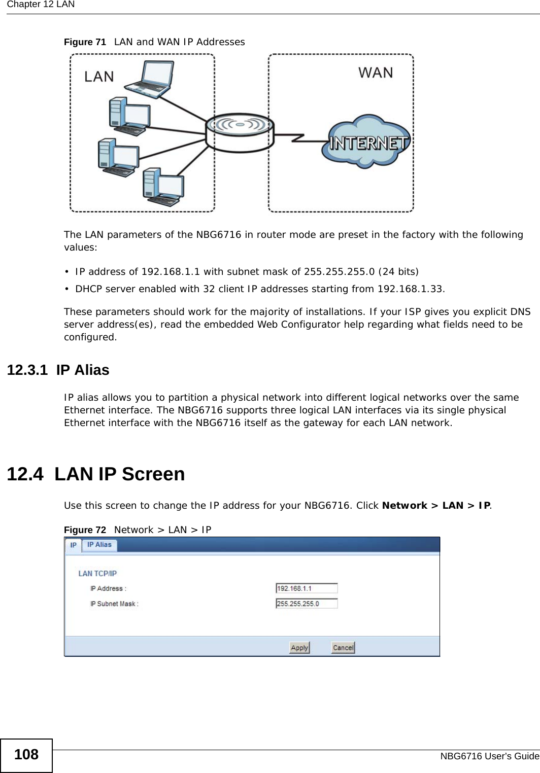 Chapter 12 LANNBG6716 User’s Guide108Figure 71   LAN and WAN IP AddressesThe LAN parameters of the NBG6716 in router mode are preset in the factory with the following values:• IP address of 192.168.1.1 with subnet mask of 255.255.255.0 (24 bits)• DHCP server enabled with 32 client IP addresses starting from 192.168.1.33. These parameters should work for the majority of installations. If your ISP gives you explicit DNS server address(es), read the embedded Web Configurator help regarding what fields need to be configured.12.3.1  IP AliasIP alias allows you to partition a physical network into different logical networks over the same Ethernet interface. The NBG6716 supports three logical LAN interfaces via its single physical Ethernet interface with the NBG6716 itself as the gateway for each LAN network.12.4  LAN IP ScreenUse this screen to change the IP address for your NBG6716. Click Network &gt; LAN &gt; IP.Figure 72   Network &gt; LAN &gt; IP 