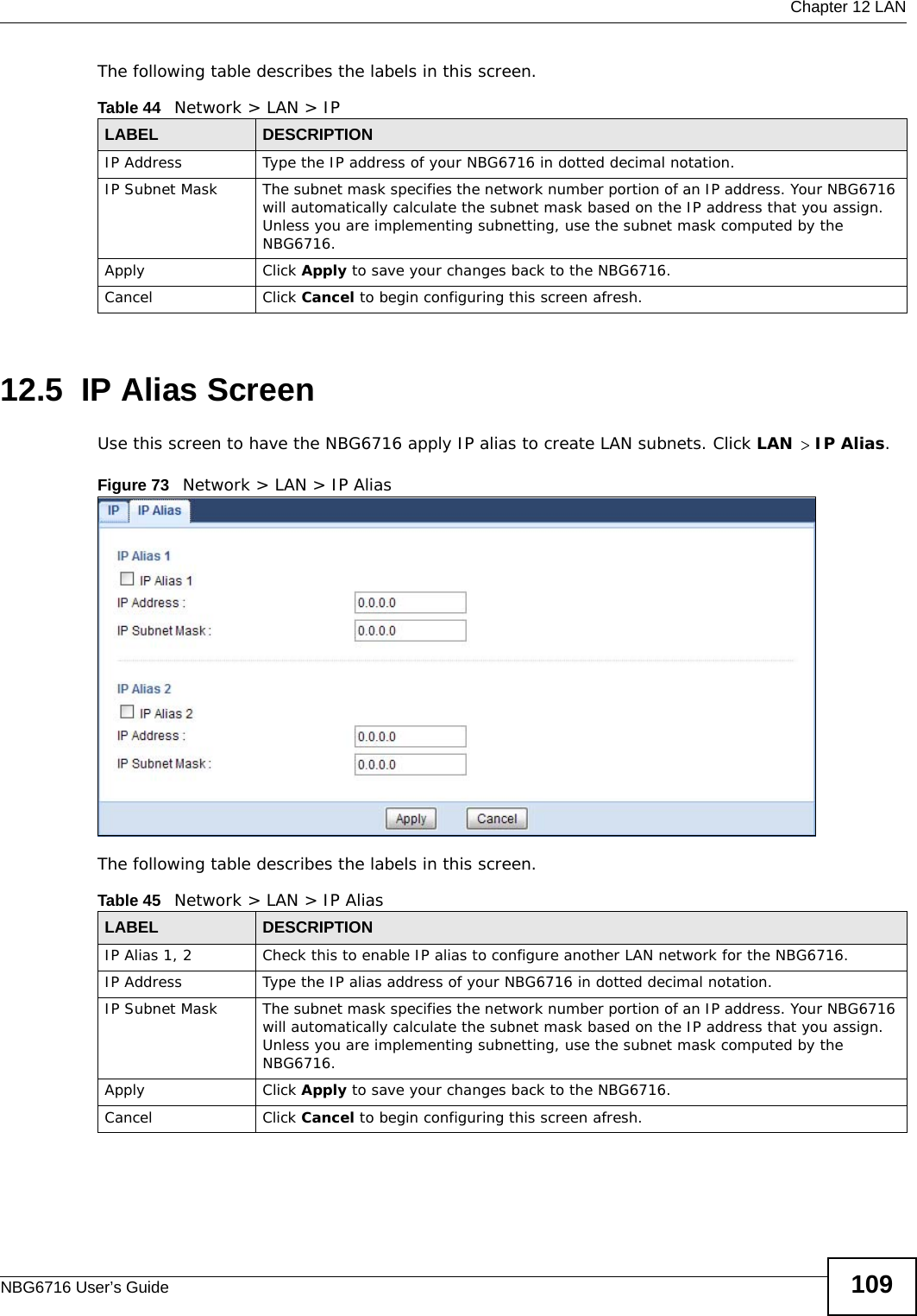  Chapter 12 LANNBG6716 User’s Guide 109The following table describes the labels in this screen.12.5  IP Alias ScreenUse this screen to have the NBG6716 apply IP alias to create LAN subnets. Click LAN &gt; IP Alias.Figure 73   Network &gt; LAN &gt; IP Alias The following table describes the labels in this screen.Table 44   Network &gt; LAN &gt; IPLABEL DESCRIPTIONIP Address Type the IP address of your NBG6716 in dotted decimal notation.IP Subnet Mask The subnet mask specifies the network number portion of an IP address. Your NBG6716 will automatically calculate the subnet mask based on the IP address that you assign. Unless you are implementing subnetting, use the subnet mask computed by the NBG6716.Apply Click Apply to save your changes back to the NBG6716.Cancel Click Cancel to begin configuring this screen afresh.Table 45   Network &gt; LAN &gt; IP AliasLABEL DESCRIPTIONIP Alias 1, 2 Check this to enable IP alias to configure another LAN network for the NBG6716.IP Address Type the IP alias address of your NBG6716 in dotted decimal notation.IP Subnet Mask The subnet mask specifies the network number portion of an IP address. Your NBG6716 will automatically calculate the subnet mask based on the IP address that you assign. Unless you are implementing subnetting, use the subnet mask computed by the NBG6716.Apply Click Apply to save your changes back to the NBG6716.Cancel Click Cancel to begin configuring this screen afresh.
