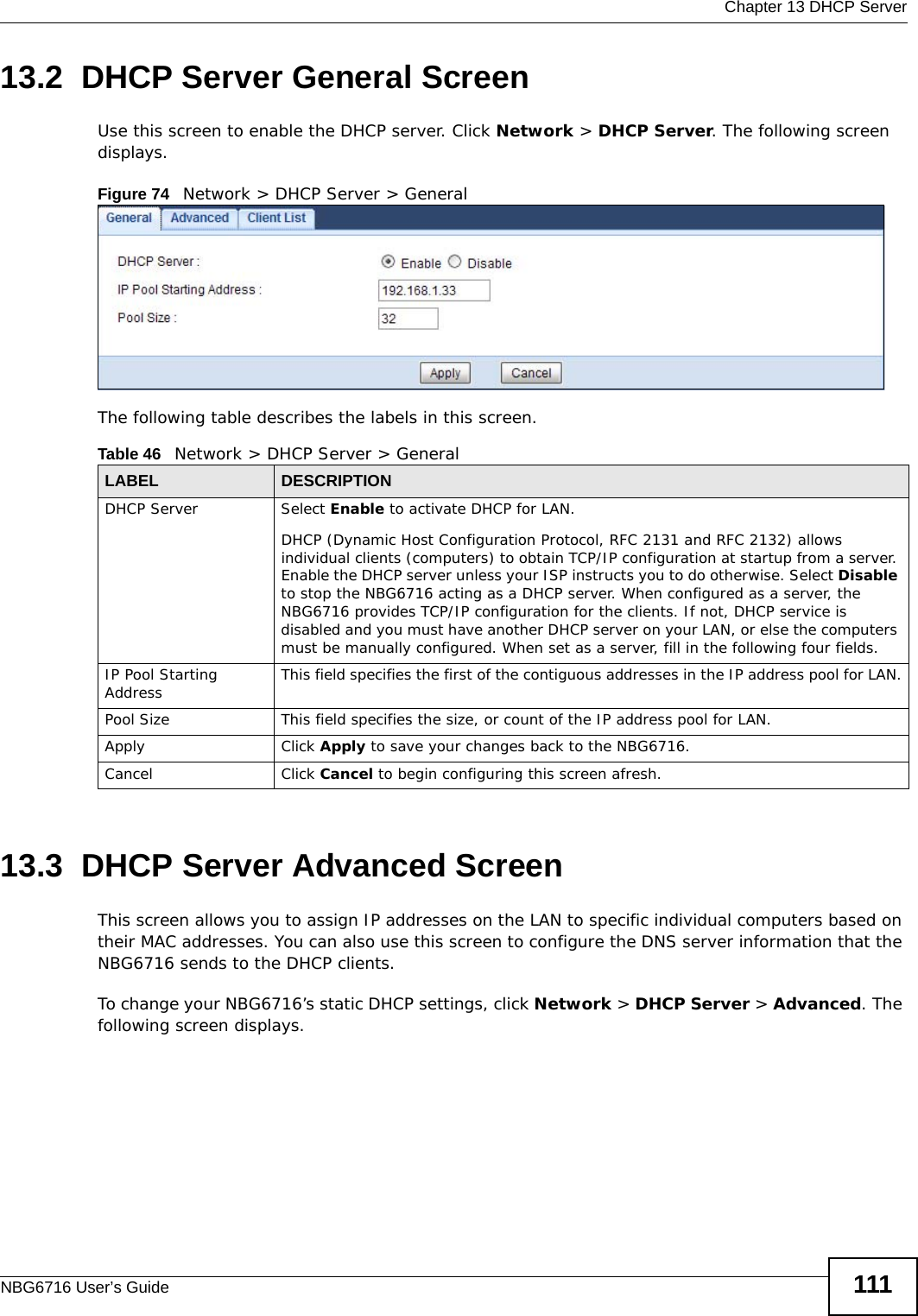  Chapter 13 DHCP ServerNBG6716 User’s Guide 11113.2  DHCP Server General ScreenUse this screen to enable the DHCP server. Click Network &gt; DHCP Server. The following screen displays.Figure 74   Network &gt; DHCP Server &gt; General   The following table describes the labels in this screen.13.3  DHCP Server Advanced Screen    This screen allows you to assign IP addresses on the LAN to specific individual computers based on their MAC addresses. You can also use this screen to configure the DNS server information that the NBG6716 sends to the DHCP clients.To change your NBG6716’s static DHCP settings, click Network &gt; DHCP Server &gt; Advanced. The following screen displays.Table 46   Network &gt; DHCP Server &gt; General  LABEL DESCRIPTIONDHCP Server Select Enable to activate DHCP for LAN.DHCP (Dynamic Host Configuration Protocol, RFC 2131 and RFC 2132) allows individual clients (computers) to obtain TCP/IP configuration at startup from a server. Enable the DHCP server unless your ISP instructs you to do otherwise. Select Disable to stop the NBG6716 acting as a DHCP server. When configured as a server, the NBG6716 provides TCP/IP configuration for the clients. If not, DHCP service is disabled and you must have another DHCP server on your LAN, or else the computers must be manually configured. When set as a server, fill in the following four fields.IP Pool Starting Address This field specifies the first of the contiguous addresses in the IP address pool for LAN.Pool Size This field specifies the size, or count of the IP address pool for LAN.Apply Click Apply to save your changes back to the NBG6716.Cancel Click Cancel to begin configuring this screen afresh.