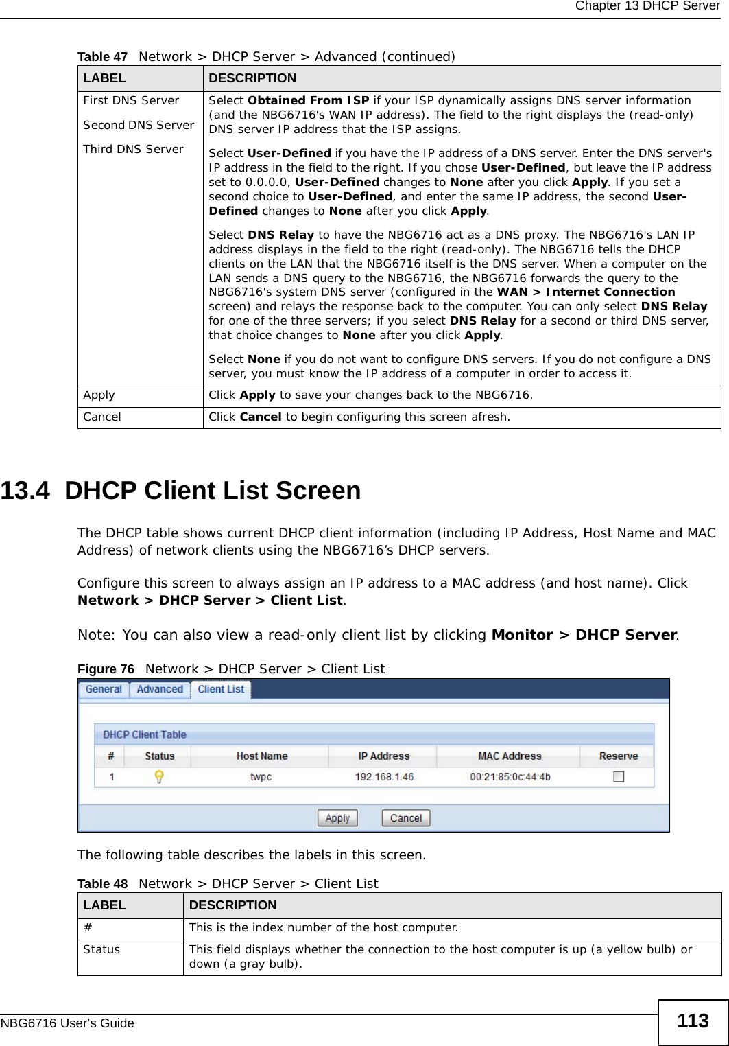  Chapter 13 DHCP ServerNBG6716 User’s Guide 11313.4  DHCP Client List ScreenThe DHCP table shows current DHCP client information (including IP Address, Host Name and MAC Address) of network clients using the NBG6716’s DHCP servers.Configure this screen to always assign an IP address to a MAC address (and host name). Click Network &gt; DHCP Server &gt; Client List. Note: You can also view a read-only client list by clicking Monitor &gt; DHCP Server. Figure 76   Network &gt; DHCP Server &gt; Client ListThe following table describes the labels in this screen.First DNS ServerSecond DNS Server Third DNS ServerSelect Obtained From ISP if your ISP dynamically assigns DNS server information (and the NBG6716&apos;s WAN IP address). The field to the right displays the (read-only) DNS server IP address that the ISP assigns. Select User-Defined if you have the IP address of a DNS server. Enter the DNS server&apos;s IP address in the field to the right. If you chose User-Defined, but leave the IP address set to 0.0.0.0, User-Defined changes to None after you click Apply. If you set a second choice to User-Defined, and enter the same IP address, the second User-Defined changes to None after you click Apply. Select DNS Relay to have the NBG6716 act as a DNS proxy. The NBG6716&apos;s LAN IP address displays in the field to the right (read-only). The NBG6716 tells the DHCP clients on the LAN that the NBG6716 itself is the DNS server. When a computer on the LAN sends a DNS query to the NBG6716, the NBG6716 forwards the query to the NBG6716&apos;s system DNS server (configured in the WAN &gt; Internet Connection screen) and relays the response back to the computer. You can only select DNS Relay for one of the three servers; if you select DNS Relay for a second or third DNS server, that choice changes to None after you click Apply. Select None if you do not want to configure DNS servers. If you do not configure a DNS server, you must know the IP address of a computer in order to access it.Apply Click Apply to save your changes back to the NBG6716.Cancel Click Cancel to begin configuring this screen afresh.Table 47   Network &gt; DHCP Server &gt; Advanced (continued)LABEL DESCRIPTIONTable 48   Network &gt; DHCP Server &gt; Client ListLABEL  DESCRIPTION#  This is the index number of the host computer.Status This field displays whether the connection to the host computer is up (a yellow bulb) or down (a gray bulb).