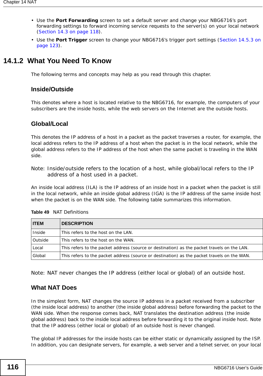 Chapter 14 NATNBG6716 User’s Guide116•Use the Port Forwarding screen to set a default server and change your NBG6716’s port forwarding settings to forward incoming service requests to the server(s) on your local network (Section 14.3 on page 118).•Use the Port Trigger screen to change your NBG6716’s trigger port settings (Section 14.5.3 on page 123).14.1.2  What You Need To KnowThe following terms and concepts may help as you read through this chapter.Inside/OutsideThis denotes where a host is located relative to the NBG6716, for example, the computers of your subscribers are the inside hosts, while the web servers on the Internet are the outside hosts. Global/Local This denotes the IP address of a host in a packet as the packet traverses a router, for example, the local address refers to the IP address of a host when the packet is in the local network, while the global address refers to the IP address of the host when the same packet is traveling in the WAN side. Note: Inside/outside refers to the location of a host, while global/local refers to the IP address of a host used in a packet. An inside local address (ILA) is the IP address of an inside host in a packet when the packet is still in the local network, while an inside global address (IGA) is the IP address of the same inside host when the packet is on the WAN side. The following table summarizes this information.Note: NAT never changes the IP address (either local or global) of an outside host.What NAT DoesIn the simplest form, NAT changes the source IP address in a packet received from a subscriber (the inside local address) to another (the inside global address) before forwarding the packet to the WAN side. When the response comes back, NAT translates the destination address (the inside global address) back to the inside local address before forwarding it to the original inside host. Note that the IP address (either local or global) of an outside host is never changed.The global IP addresses for the inside hosts can be either static or dynamically assigned by the ISP. In addition, you can designate servers, for example, a web server and a telnet server, on your local Table 49   NAT DefinitionsITEM DESCRIPTIONInside This refers to the host on the LAN.Outside This refers to the host on the WAN.Local This refers to the packet address (source or destination) as the packet travels on the LAN.Global This refers to the packet address (source or destination) as the packet travels on the WAN.