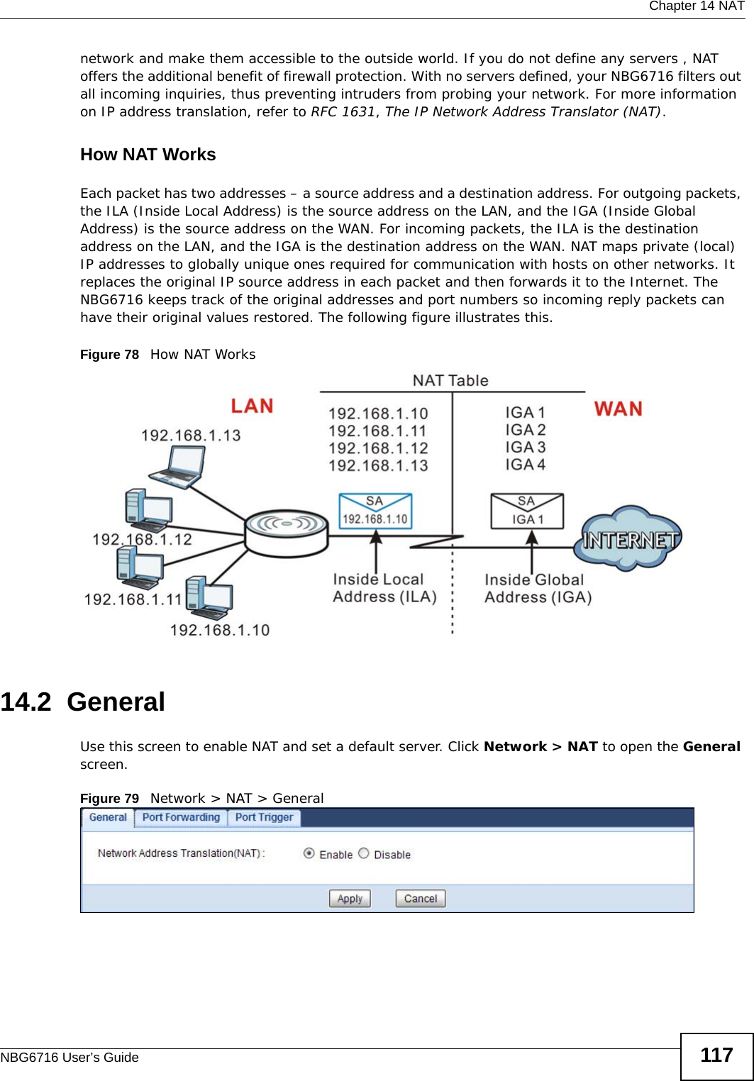  Chapter 14 NATNBG6716 User’s Guide 117network and make them accessible to the outside world. If you do not define any servers , NAT offers the additional benefit of firewall protection. With no servers defined, your NBG6716 filters out all incoming inquiries, thus preventing intruders from probing your network. For more information on IP address translation, refer to RFC 1631, The IP Network Address Translator (NAT).How NAT WorksEach packet has two addresses – a source address and a destination address. For outgoing packets, the ILA (Inside Local Address) is the source address on the LAN, and the IGA (Inside Global Address) is the source address on the WAN. For incoming packets, the ILA is the destination address on the LAN, and the IGA is the destination address on the WAN. NAT maps private (local) IP addresses to globally unique ones required for communication with hosts on other networks. It replaces the original IP source address in each packet and then forwards it to the Internet. The NBG6716 keeps track of the original addresses and port numbers so incoming reply packets can have their original values restored. The following figure illustrates this.Figure 78   How NAT Works14.2  GeneralUse this screen to enable NAT and set a default server. Click Network &gt; NAT to open the General screen.Figure 79   Network &gt; NAT &gt; General 