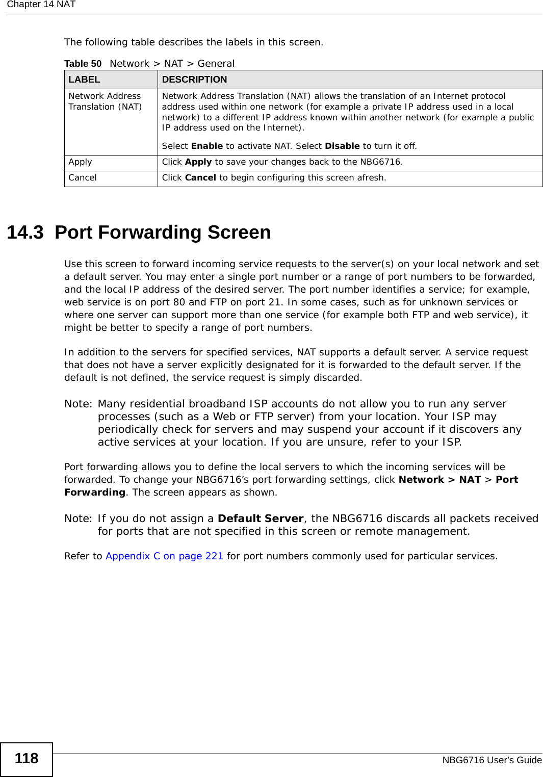 Chapter 14 NATNBG6716 User’s Guide118The following table describes the labels in this screen.14.3  Port Forwarding Screen   Use this screen to forward incoming service requests to the server(s) on your local network and set a default server. You may enter a single port number or a range of port numbers to be forwarded, and the local IP address of the desired server. The port number identifies a service; for example, web service is on port 80 and FTP on port 21. In some cases, such as for unknown services or where one server can support more than one service (for example both FTP and web service), it might be better to specify a range of port numbers.In addition to the servers for specified services, NAT supports a default server. A service request that does not have a server explicitly designated for it is forwarded to the default server. If the default is not defined, the service request is simply discarded.Note: Many residential broadband ISP accounts do not allow you to run any server processes (such as a Web or FTP server) from your location. Your ISP may periodically check for servers and may suspend your account if it discovers any active services at your location. If you are unsure, refer to your ISP.Port forwarding allows you to define the local servers to which the incoming services will be forwarded. To change your NBG6716’s port forwarding settings, click Network &gt; NAT &gt; Port Forwarding. The screen appears as shown.Note: If you do not assign a Default Server, the NBG6716 discards all packets received for ports that are not specified in this screen or remote management.Refer to Appendix C on page 221 for port numbers commonly used for particular services.Table 50   Network &gt; NAT &gt; GeneralLABEL DESCRIPTIONNetwork Address Translation (NAT) Network Address Translation (NAT) allows the translation of an Internet protocol address used within one network (for example a private IP address used in a local network) to a different IP address known within another network (for example a public IP address used on the Internet). Select Enable to activate NAT. Select Disable to turn it off.Apply Click Apply to save your changes back to the NBG6716.Cancel Click Cancel to begin configuring this screen afresh.