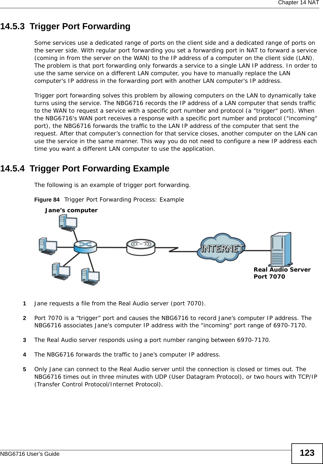  Chapter 14 NATNBG6716 User’s Guide 12314.5.3  Trigger Port Forwarding Some services use a dedicated range of ports on the client side and a dedicated range of ports on the server side. With regular port forwarding you set a forwarding port in NAT to forward a service (coming in from the server on the WAN) to the IP address of a computer on the client side (LAN). The problem is that port forwarding only forwards a service to a single LAN IP address. In order to use the same service on a different LAN computer, you have to manually replace the LAN computer&apos;s IP address in the forwarding port with another LAN computer&apos;s IP address. Trigger port forwarding solves this problem by allowing computers on the LAN to dynamically take turns using the service. The NBG6716 records the IP address of a LAN computer that sends traffic to the WAN to request a service with a specific port number and protocol (a &quot;trigger&quot; port). When the NBG6716&apos;s WAN port receives a response with a specific port number and protocol (&quot;incoming&quot; port), the NBG6716 forwards the traffic to the LAN IP address of the computer that sent the request. After that computer’s connection for that service closes, another computer on the LAN can use the service in the same manner. This way you do not need to configure a new IP address each time you want a different LAN computer to use the application.14.5.4  Trigger Port Forwarding Example The following is an example of trigger port forwarding.Figure 84   Trigger Port Forwarding Process: Example1Jane requests a file from the Real Audio server (port 7070).2Port 7070 is a “trigger” port and causes the NBG6716 to record Jane’s computer IP address. The NBG6716 associates Jane&apos;s computer IP address with the &quot;incoming&quot; port range of 6970-7170.3The Real Audio server responds using a port number ranging between 6970-7170.4The NBG6716 forwards the traffic to Jane’s computer IP address. 5Only Jane can connect to the Real Audio server until the connection is closed or times out. The NBG6716 times out in three minutes with UDP (User Datagram Protocol), or two hours with TCP/IP (Transfer Control Protocol/Internet Protocol). Jane’s computerReal Audio ServerPort 7070