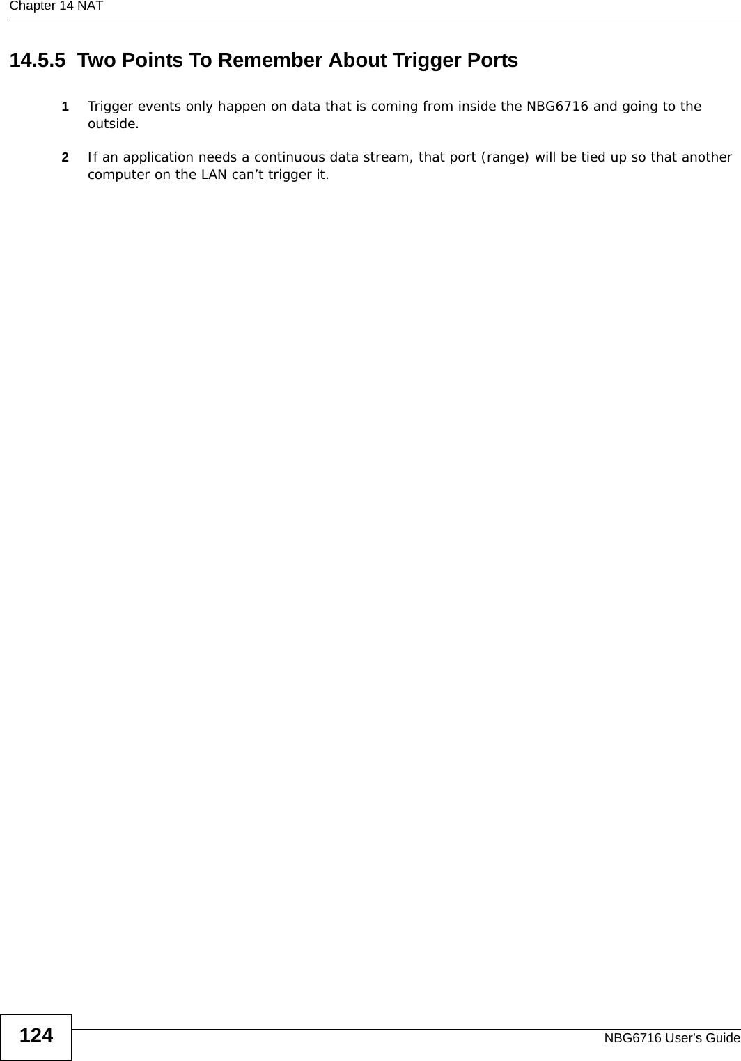 Chapter 14 NATNBG6716 User’s Guide12414.5.5  Two Points To Remember About Trigger Ports1Trigger events only happen on data that is coming from inside the NBG6716 and going to the outside.2If an application needs a continuous data stream, that port (range) will be tied up so that another computer on the LAN can’t trigger it.