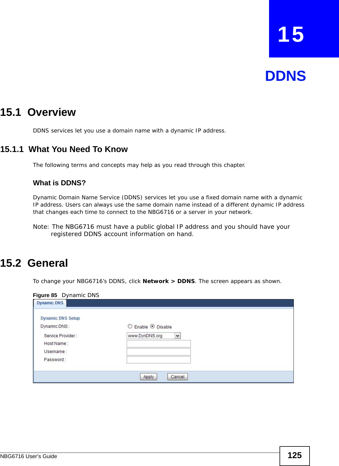 NBG6716 User’s Guide 125CHAPTER   15DDNS15.1  Overview DDNS services let you use a domain name with a dynamic IP address.15.1.1  What You Need To KnowThe following terms and concepts may help as you read through this chapter.What is DDNS?Dynamic Domain Name Service (DDNS) services let you use a fixed domain name with a dynamic IP address. Users can always use the same domain name instead of a different dynamic IP address that changes each time to connect to the NBG6716 or a server in your network.Note: The NBG6716 must have a public global IP address and you should have your registered DDNS account information on hand.15.2  General   To change your NBG6716’s DDNS, click Network &gt; DDNS. The screen appears as shown.Figure 85   Dynamic DNS