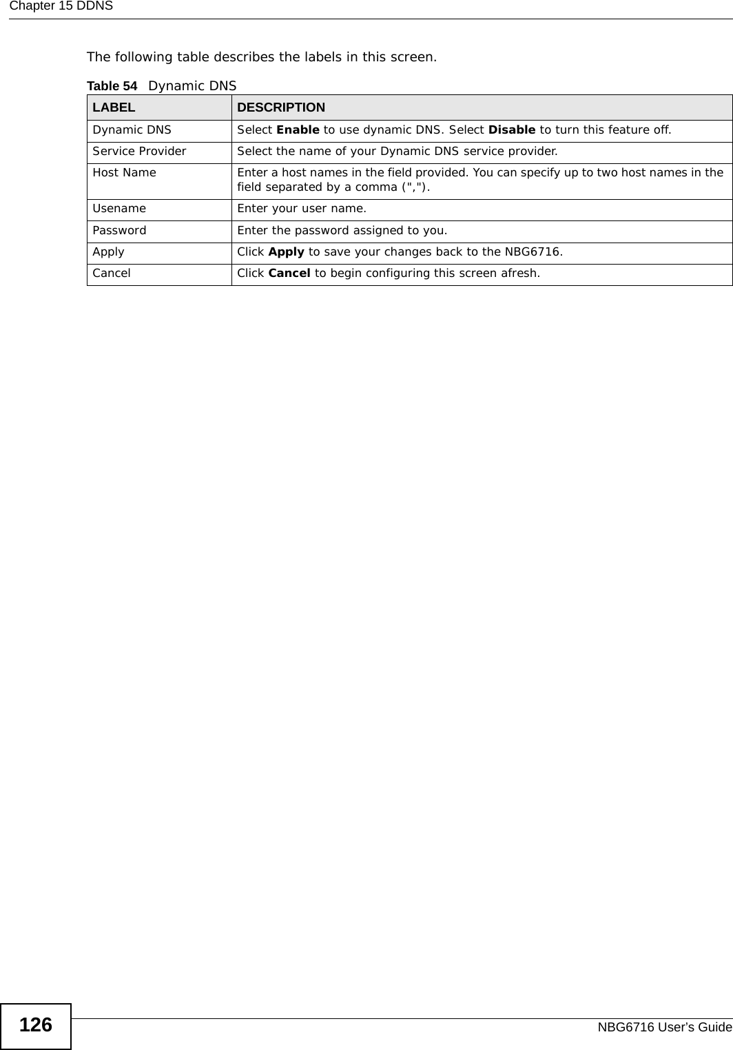 Chapter 15 DDNSNBG6716 User’s Guide126The following table describes the labels in this screen.Table 54   Dynamic DNSLABEL DESCRIPTIONDynamic DNS Select Enable to use dynamic DNS. Select Disable to turn this feature off.Service Provider Select the name of your Dynamic DNS service provider.Host Name Enter a host names in the field provided. You can specify up to two host names in the field separated by a comma (&quot;,&quot;).Usename Enter your user name.Password Enter the password assigned to you.Apply Click Apply to save your changes back to the NBG6716.Cancel Click Cancel to begin configuring this screen afresh.