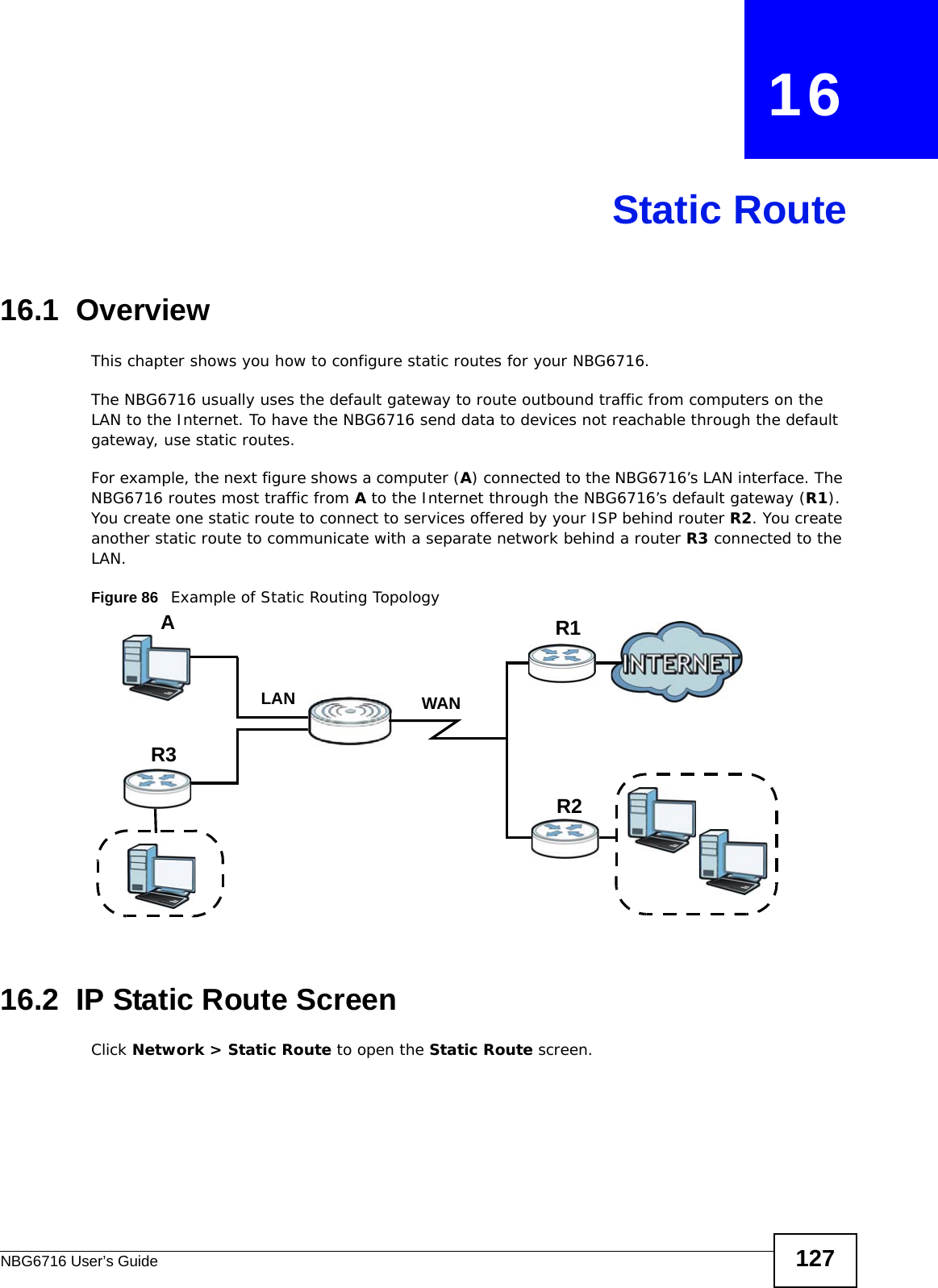 NBG6716 User’s Guide 127CHAPTER   16Static Route16.1  Overview   This chapter shows you how to configure static routes for your NBG6716.The NBG6716 usually uses the default gateway to route outbound traffic from computers on the LAN to the Internet. To have the NBG6716 send data to devices not reachable through the default gateway, use static routes.For example, the next figure shows a computer (A) connected to the NBG6716’s LAN interface. The NBG6716 routes most traffic from A to the Internet through the NBG6716’s default gateway (R1). You create one static route to connect to services offered by your ISP behind router R2. You create another static route to communicate with a separate network behind a router R3 connected to the LAN.Figure 86   Example of Static Routing Topology16.2  IP Static Route Screen Click Network &gt; Static Route to open the Static Route screen. WANR1R2AR3LAN