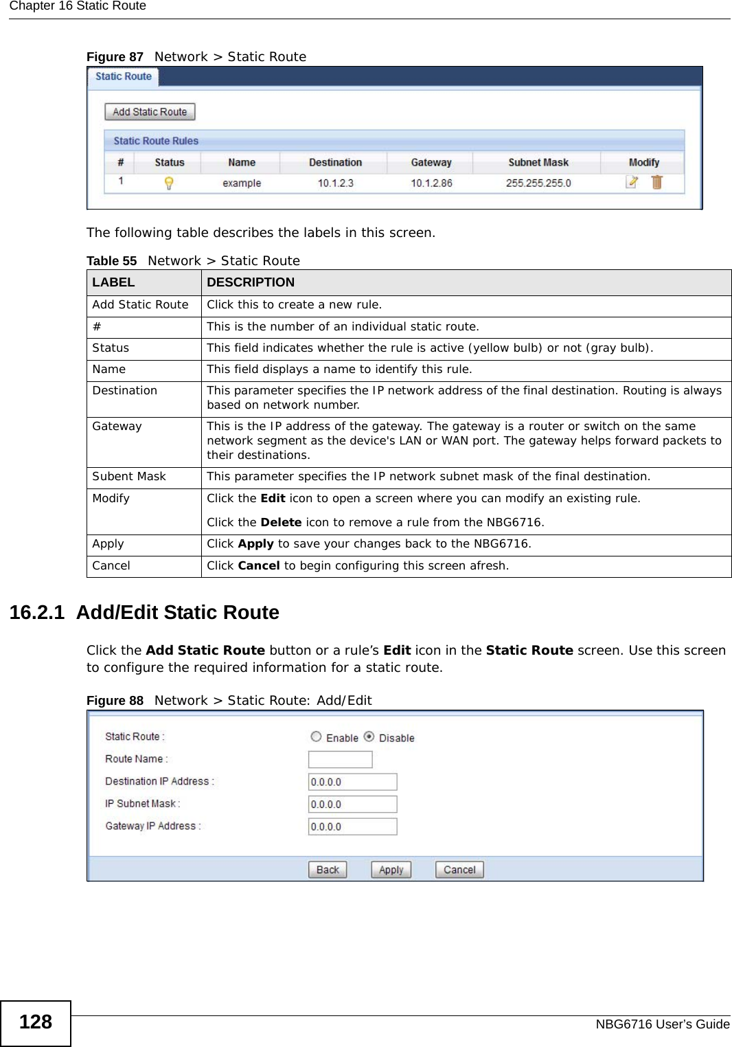 Chapter 16 Static RouteNBG6716 User’s Guide128Figure 87   Network &gt; Static RouteThe following table describes the labels in this screen. 16.2.1  Add/Edit Static Route  Click the Add Static Route button or a rule’s Edit icon in the Static Route screen. Use this screen to configure the required information for a static route. Figure 88   Network &gt; Static Route: Add/Edit Table 55   Network &gt; Static RouteLABEL DESCRIPTIONAdd Static Route Click this to create a new rule.#This is the number of an individual static route.Status This field indicates whether the rule is active (yellow bulb) or not (gray bulb).Name This field displays a name to identify this rule.Destination This parameter specifies the IP network address of the final destination. Routing is always based on network number. Gateway This is the IP address of the gateway. The gateway is a router or switch on the same network segment as the device&apos;s LAN or WAN port. The gateway helps forward packets to their destinations.Subent Mask This parameter specifies the IP network subnet mask of the final destination.Modify Click the Edit icon to open a screen where you can modify an existing rule. Click the Delete icon to remove a rule from the NBG6716.Apply Click Apply to save your changes back to the NBG6716.Cancel Click Cancel to begin configuring this screen afresh.