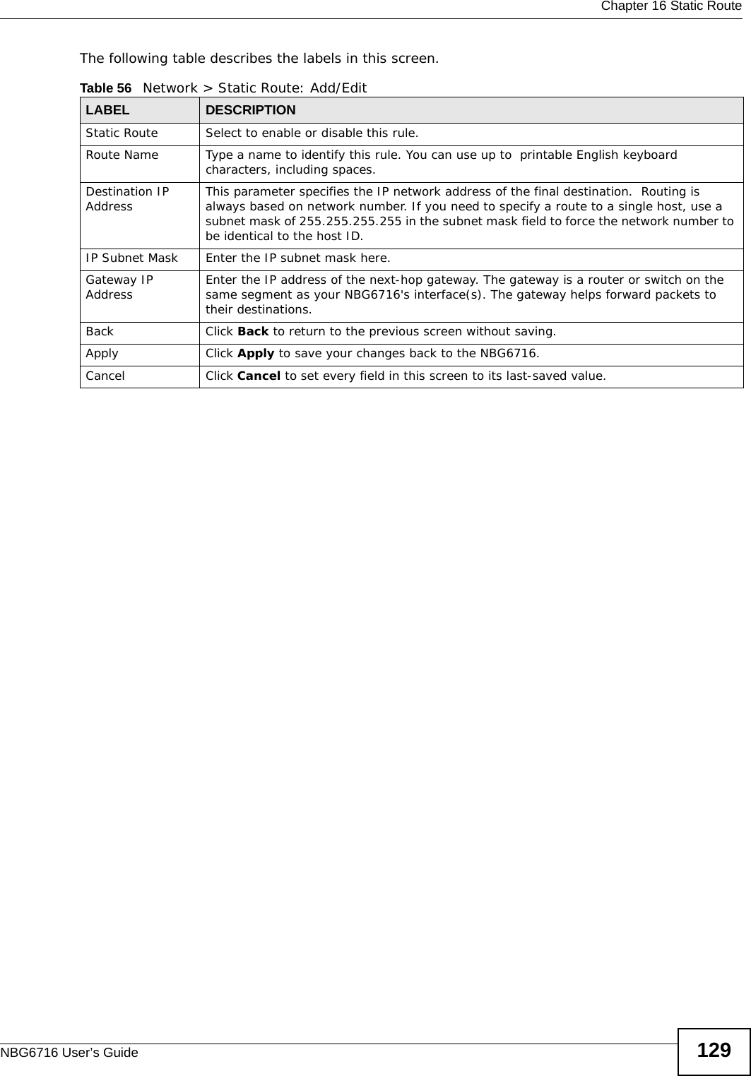  Chapter 16 Static RouteNBG6716 User’s Guide 129The following table describes the labels in this screen. Table 56   Network &gt; Static Route: Add/EditLABEL DESCRIPTIONStatic Route Select to enable or disable this rule.Route Name Type a name to identify this rule. You can use up to  printable English keyboard characters, including spaces.Destination IP Address This parameter specifies the IP network address of the final destination.  Routing is always based on network number. If you need to specify a route to a single host, use a subnet mask of 255.255.255.255 in the subnet mask field to force the network number to be identical to the host ID.IP Subnet Mask  Enter the IP subnet mask here.Gateway IP Address Enter the IP address of the next-hop gateway. The gateway is a router or switch on the same segment as your NBG6716&apos;s interface(s). The gateway helps forward packets to their destinations.Back Click Back to return to the previous screen without saving.Apply Click Apply to save your changes back to the NBG6716.Cancel Click Cancel to set every field in this screen to its last-saved value.