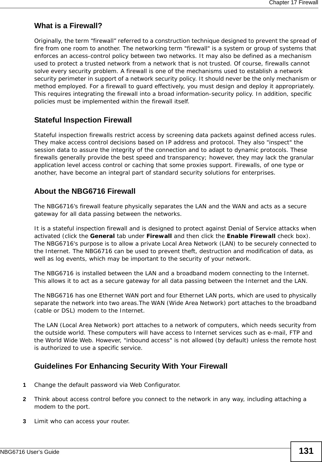  Chapter 17 FirewallNBG6716 User’s Guide 131What is a Firewall?Originally, the term “firewall” referred to a construction technique designed to prevent the spread of fire from one room to another. The networking term &quot;firewall&quot; is a system or group of systems that enforces an access-control policy between two networks. It may also be defined as a mechanism used to protect a trusted network from a network that is not trusted. Of course, firewalls cannot solve every security problem. A firewall is one of the mechanisms used to establish a network security perimeter in support of a network security policy. It should never be the only mechanism or method employed. For a firewall to guard effectively, you must design and deploy it appropriately. This requires integrating the firewall into a broad information-security policy. In addition, specific policies must be implemented within the firewall itself. Stateful Inspection Firewall Stateful inspection firewalls restrict access by screening data packets against defined access rules. They make access control decisions based on IP address and protocol. They also &quot;inspect&quot; the session data to assure the integrity of the connection and to adapt to dynamic protocols. These firewalls generally provide the best speed and transparency; however, they may lack the granular application level access control or caching that some proxies support. Firewalls, of one type or another, have become an integral part of standard security solutions for enterprises.About the NBG6716 FirewallThe NBG6716’s firewall feature physically separates the LAN and the WAN and acts as a secure gateway for all data passing between the networks.It is a stateful inspection firewall and is designed to protect against Denial of Service attacks when activated (click the General tab under Firewall and then click the Enable Firewall check box). The NBG6716&apos;s purpose is to allow a private Local Area Network (LAN) to be securely connected to the Internet. The NBG6716 can be used to prevent theft, destruction and modification of data, as well as log events, which may be important to the security of your network. The NBG6716 is installed between the LAN and a broadband modem connecting to the Internet. This allows it to act as a secure gateway for all data passing between the Internet and the LAN.The NBG6716 has one Ethernet WAN port and four Ethernet LAN ports, which are used to physically separate the network into two areas.The WAN (Wide Area Network) port attaches to the broadband (cable or DSL) modem to the Internet.The LAN (Local Area Network) port attaches to a network of computers, which needs security from the outside world. These computers will have access to Internet services such as e-mail, FTP and the World Wide Web. However, &quot;inbound access&quot; is not allowed (by default) unless the remote host is authorized to use a specific service.Guidelines For Enhancing Security With Your Firewall1Change the default password via Web Configurator. 2Think about access control before you connect to the network in any way, including attaching a modem to the port. 3Limit who can access your router. 