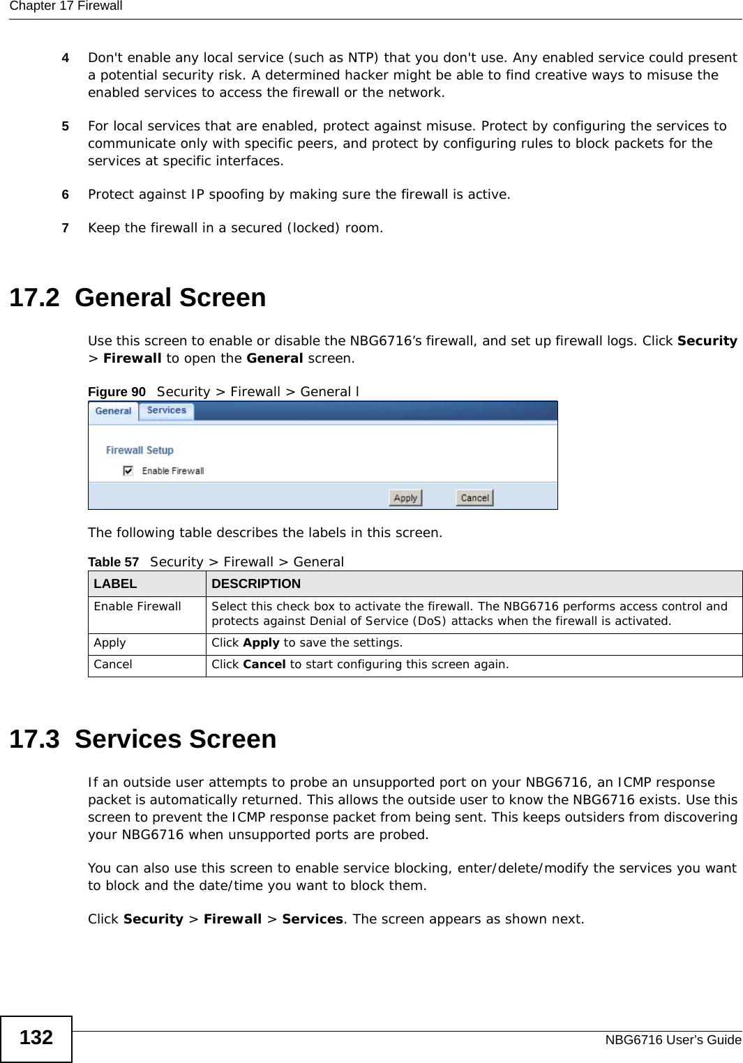 Chapter 17 FirewallNBG6716 User’s Guide1324Don&apos;t enable any local service (such as NTP) that you don&apos;t use. Any enabled service could present a potential security risk. A determined hacker might be able to find creative ways to misuse the enabled services to access the firewall or the network. 5For local services that are enabled, protect against misuse. Protect by configuring the services to communicate only with specific peers, and protect by configuring rules to block packets for the services at specific interfaces. 6Protect against IP spoofing by making sure the firewall is active. 7Keep the firewall in a secured (locked) room. 17.2  General Screen   Use this screen to enable or disable the NBG6716’s firewall, and set up firewall logs. Click Security &gt; Firewall to open the General screen.Figure 90   Security &gt; Firewall &gt; General lThe following table describes the labels in this screen.17.3  Services Screen If an outside user attempts to probe an unsupported port on your NBG6716, an ICMP response packet is automatically returned. This allows the outside user to know the NBG6716 exists. Use this screen to prevent the ICMP response packet from being sent. This keeps outsiders from discovering your NBG6716 when unsupported ports are probed.You can also use this screen to enable service blocking, enter/delete/modify the services you want to block and the date/time you want to block them.Click Security &gt; Firewall &gt; Services. The screen appears as shown next. Table 57   Security &gt; Firewall &gt; General LABEL DESCRIPTIONEnable Firewall Select this check box to activate the firewall. The NBG6716 performs access control and protects against Denial of Service (DoS) attacks when the firewall is activated.Apply Click Apply to save the settings. Cancel Click Cancel to start configuring this screen again. 