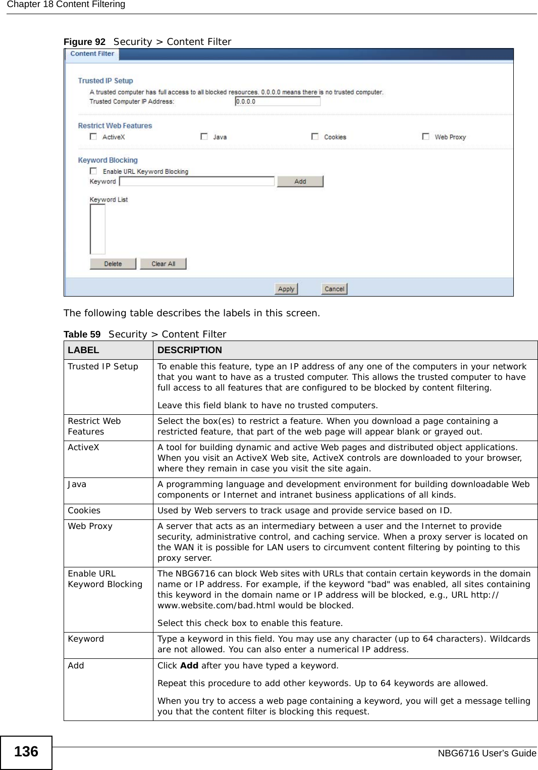 Chapter 18 Content FilteringNBG6716 User’s Guide136Figure 92   Security &gt; Content Filter The following table describes the labels in this screen.Table 59   Security &gt; Content Filter LABEL DESCRIPTIONTrusted IP Setup To enable this feature, type an IP address of any one of the computers in your network that you want to have as a trusted computer. This allows the trusted computer to have full access to all features that are configured to be blocked by content filtering.Leave this field blank to have no trusted computers.Restrict Web Features Select the box(es) to restrict a feature. When you download a page containing a restricted feature, that part of the web page will appear blank or grayed out.ActiveX  A tool for building dynamic and active Web pages and distributed object applications. When you visit an ActiveX Web site, ActiveX controls are downloaded to your browser, where they remain in case you visit the site again. Java A programming language and development environment for building downloadable Web components or Internet and intranet business applications of all kinds.Cookies Used by Web servers to track usage and provide service based on ID. Web Proxy A server that acts as an intermediary between a user and the Internet to provide security, administrative control, and caching service. When a proxy server is located on the WAN it is possible for LAN users to circumvent content filtering by pointing to this proxy server. Enable URL Keyword Blocking The NBG6716 can block Web sites with URLs that contain certain keywords in the domain name or IP address. For example, if the keyword &quot;bad&quot; was enabled, all sites containing this keyword in the domain name or IP address will be blocked, e.g., URL http://www.website.com/bad.html would be blocked. Select this check box to enable this feature.Keyword Type a keyword in this field. You may use any character (up to 64 characters). Wildcards are not allowed. You can also enter a numerical IP address.Add  Click Add after you have typed a keyword. Repeat this procedure to add other keywords. Up to 64 keywords are allowed.When you try to access a web page containing a keyword, you will get a message telling you that the content filter is blocking this request.