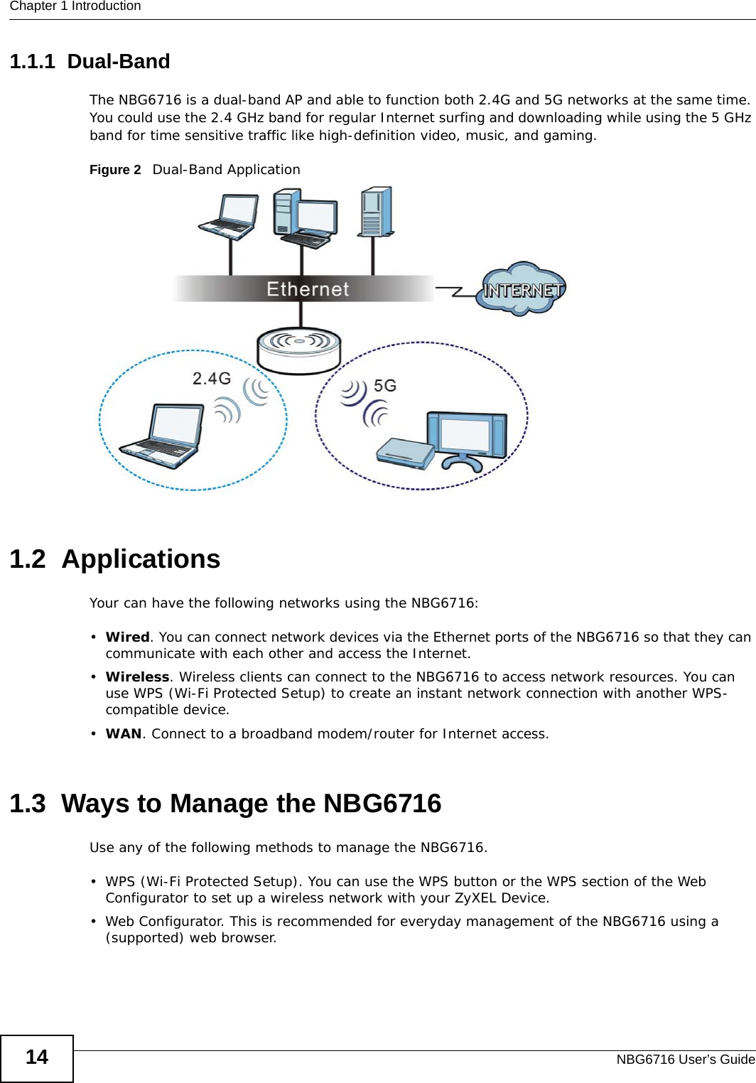 Chapter 1 IntroductionNBG6716 User’s Guide141.1.1  Dual-BandThe NBG6716 is a dual-band AP and able to function both 2.4G and 5G networks at the same time. You could use the 2.4 GHz band for regular Internet surfing and downloading while using the 5 GHz band for time sensitive traffic like high-definition video, music, and gaming. Figure 2   Dual-Band Application 1.2  ApplicationsYour can have the following networks using the NBG6716:•Wired. You can connect network devices via the Ethernet ports of the NBG6716 so that they can communicate with each other and access the Internet.•Wireless. Wireless clients can connect to the NBG6716 to access network resources. You can use WPS (Wi-Fi Protected Setup) to create an instant network connection with another WPS-compatible device.•WAN. Connect to a broadband modem/router for Internet access.1.3  Ways to Manage the NBG6716Use any of the following methods to manage the NBG6716.• WPS (Wi-Fi Protected Setup). You can use the WPS button or the WPS section of the Web Configurator to set up a wireless network with your ZyXEL Device.• Web Configurator. This is recommended for everyday management of the NBG6716 using a (supported) web browser.