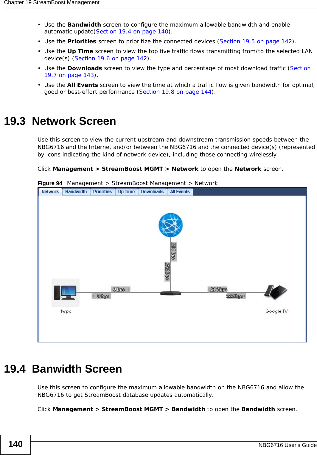 Chapter 19 StreamBoost ManagementNBG6716 User’s Guide140•Use the Bandwidth screen to configure the maximum allowable bandwidth and enable automatic update(Section 19.4 on page 140).•Use the Priorities screen to prioritize the connected devices (Section 19.5 on page 142).•Use the Up Time screen to view the top five traffic flows transmitting from/to the selected LAN device(s) (Section 19.6 on page 142).•Use the Downloads screen to view the type and percentage of most download traffic (Section 19.7 on page 143).•Use the All Events screen to view the time at which a traffic flow is given bandwidth for optimal, good or best-effort performance (Section 19.8 on page 144).19.3  Network Screen Use this screen to view the current upstream and downstream transmission speeds between the NBG6716 and the Internet and/or between the NBG6716 and the connected device(s) (represented by icons indicating the kind of network device), including those connecting wirelessly.Click Management &gt; StreamBoost MGMT &gt; Network to open the Network screen.Figure 94   Management &gt; StreamBoost Management &gt; Network   19.4  Banwidth ScreenUse this screen to configure the maximum allowable bandwidth on the NBG6716 and allow the NBG6716 to get StreamBoost database updates automatically.Click Management &gt; StreamBoost MGMT &gt; Bandwidth to open the Bandwidth screen.