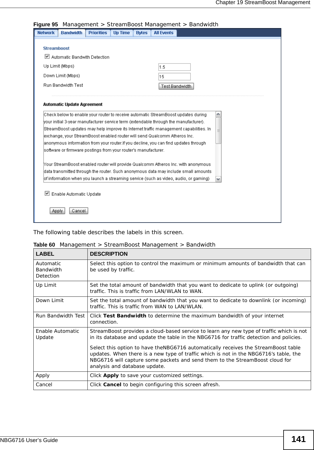  Chapter 19 StreamBoost ManagementNBG6716 User’s Guide 141Figure 95   Management &gt; StreamBoost Management &gt; Bandwidth   The following table describes the labels in this screen.Table 60   Management &gt; StreamBoost Management &gt; BandwidthLABEL DESCRIPTIONAutomatic Bandwidth DetectionSelect this option to control the maximum or minimum amounts of bandwidth that can be used by traffic.Up Limit Set the total amount of bandwidth that you want to dedicate to uplink (or outgoing) traffic. This is traffic from LAN/WLAN to WAN.Down Limit Set the total amount of bandwidth that you want to dedicate to downlink (or incoming) traffic. This is traffic from WAN to LAN/WLAN.Run Bandwidth Test Click Test Bandwidth to determine the maximum bandwidth of your internet connection.Enable Automatic Update StreamBoost provides a cloud-based service to learn any new type of traffic which is not in its database and update the table in the NBG6716 for traffic detection and policies.Select this option to have theNBG6716 automatically receives the StreamBoost table updates. When there is a new type of traffic which is not in the NBG6716’s table, the NBG6716 will capture some packets and send them to the StreamBoost cloud for analysis and database update.Apply Click Apply to save your customized settings.Cancel Click Cancel to begin configuring this screen afresh.